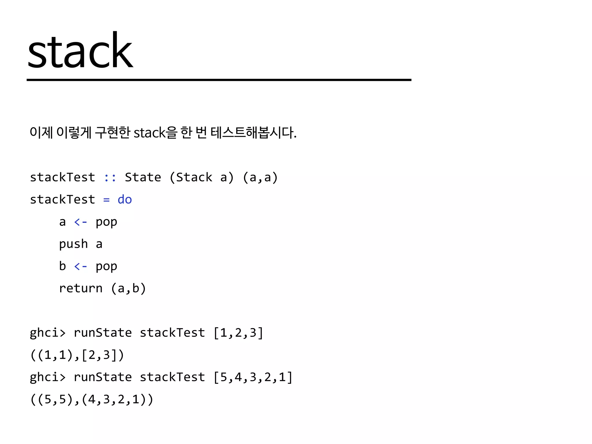 stack
이제 이렇게 구현한 stack을 한 번 테스트해봅시다.
stackTest :: State (Stack a) (a,a)
stackTest = do
a <- pop
push a
b <- pop
return (a,b)
ghci> runState stackTest [1,2,3]
((1,1),[2,3])
ghci> runState stackTest [5,4,3,2,1]
((5,5),(4,3,2,1))
 