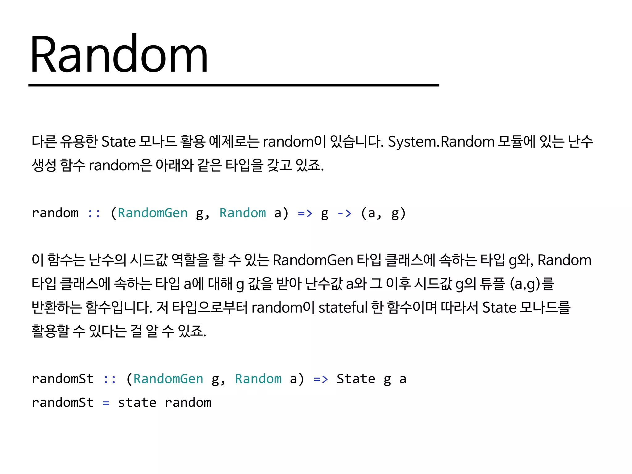 Random
다른 유용한 State 모나드 활용 예제로는 random이 있습니다. System.Random 모듈에 있는 난수
생성 함수 random은 아래와 같은 타입을 갖고 있죠.
random :: (RandomGen g, Random a) => g -> (a, g)
이 함수는 난수의 시드값 역할을 할 수 있는 RandomGen 타입 클래스에 속하는 타입 g와, Random
타입 클래스에 속하는 타입 a에 대해 g 값을 받아 난수값 a와 그 이후 시드값 g의 튜플 (a,g)를
반환하는 함수입니다. 저 타입으로부터 random이 stateful 한 함수이며 따라서 State 모나드를
활용할 수 있다는 걸 알 수 있죠.
randomSt :: (RandomGen g, Random a) => State g a
randomSt = state random
 
