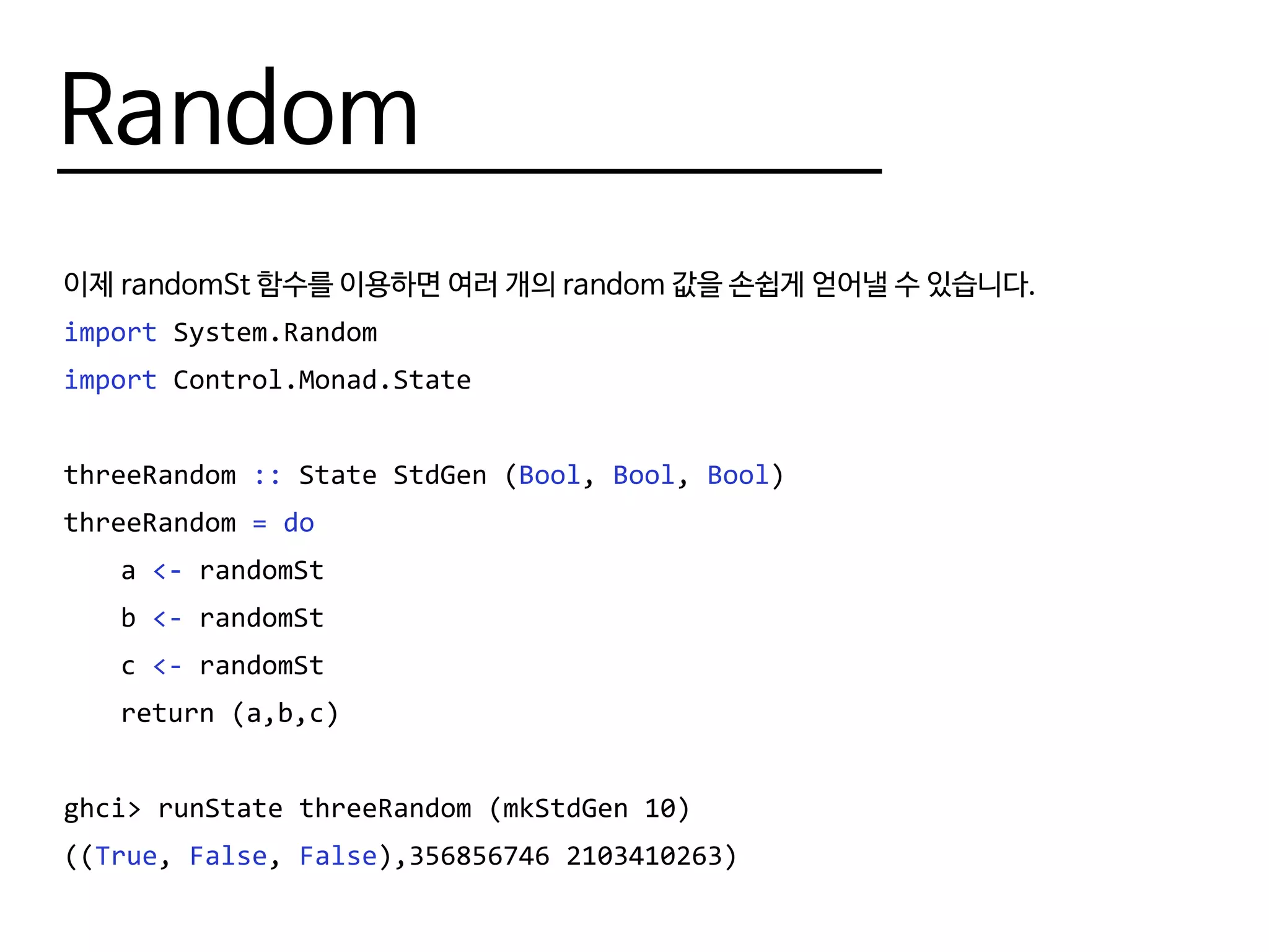 Random
이제 randomSt 함수를 이용하면 여러 개의 random 값을 손쉽게 얻어낼 수 있습니다.
import System.Random
import Control.Monad.State
threeRandom :: State StdGen (Bool, Bool, Bool)
threeRandom = do
	a <- randomSt
	b <- randomSt
	c <- randomSt
	 return (a,b,c)
ghci> runState threeRandom (mkStdGen 10)
((True, False, False),356856746 2103410263)
 