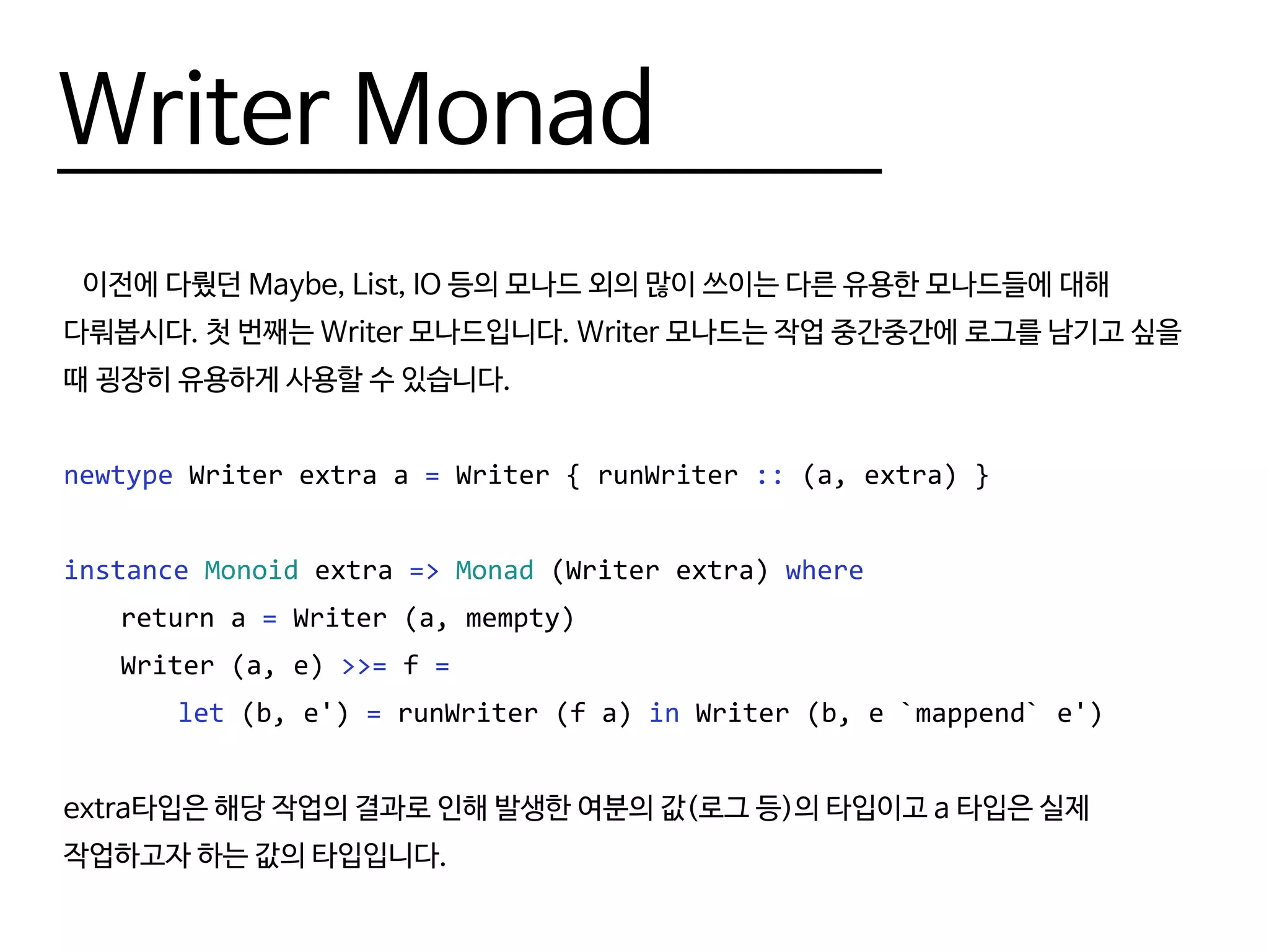 Writer Monad
이전에 다뤘던 Maybe, List, IO 등의 모나드 외의 많이 쓰이는 다른 유용한 모나드들에 대해
다뤄봅시다. 첫 번째는 Writer 모나드입니다. Writer 모나드는 작업 중간중간에 로그를 남기고 싶을
때 굉장히 유용하게 사용할 수 있습니다.
newtype Writer extra a = Writer { runWriter :: (a, extra) }
instance Monoid extra => Monad (Writer extra) where
	 return a = Writer (a, mempty)
	 Writer (a, e) >>= f =
		let (b, e') = runWriter (f a) in Writer (b, e `mappend` e')
extra타입은 해당 작업의 결과로 인해 발생한 여분의 값(로그 등)의 타입이고 a 타입은 실제
작업하고자 하는 값의 타입입니다.
 