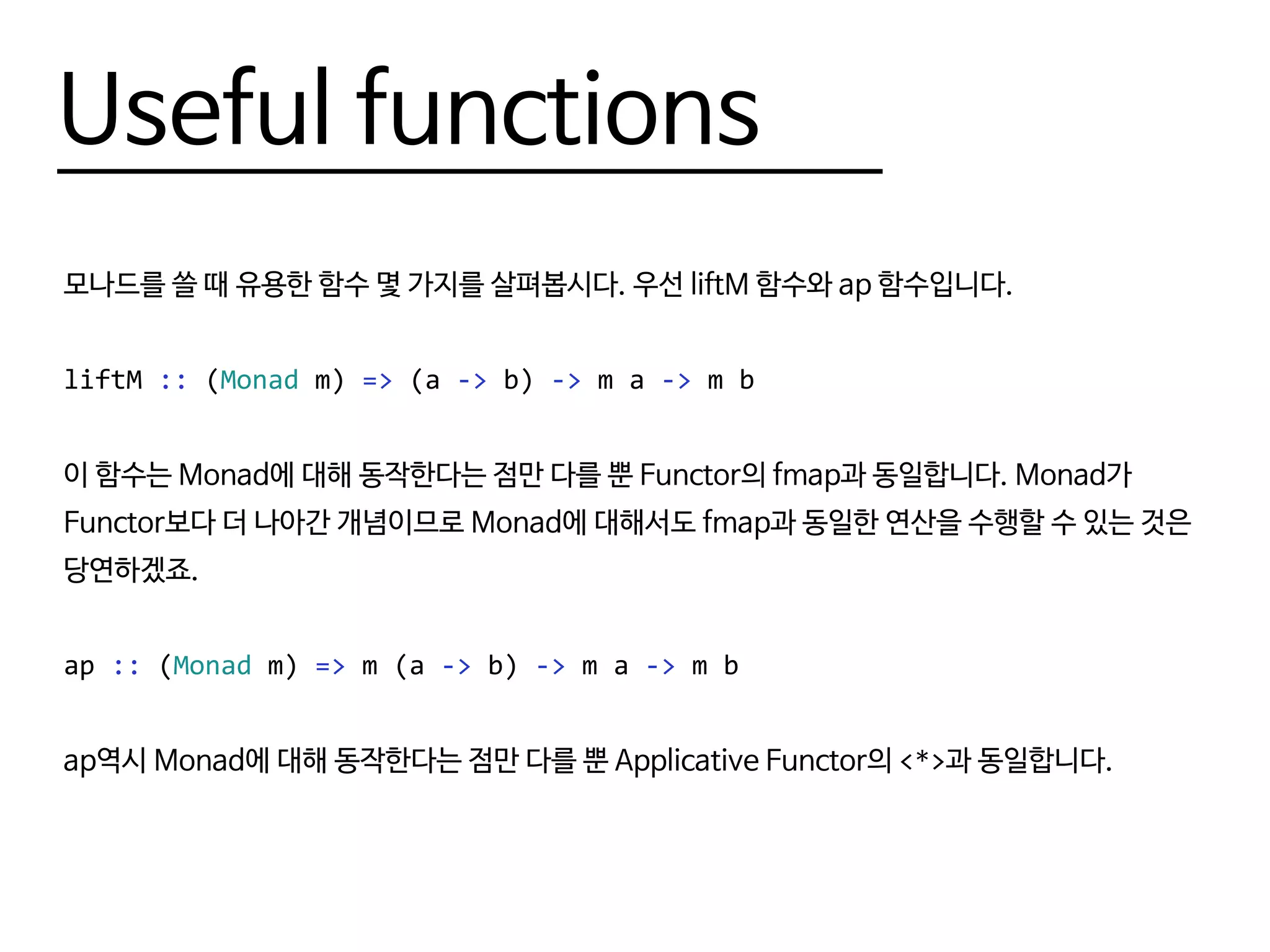 Useful functions
모나드를 쓸 때 유용한 함수 몇 가지를 살펴봅시다. 우선 liftM 함수와 ap 함수입니다.
liftM :: (Monad m) => (a -> b) -> m a -> m b
이 함수는 Monad에 대해 동작한다는 점만 다를 뿐 Functor의 fmap과 동일합니다. Monad가
Functor보다 더 나아간 개념이므로 Monad에 대해서도 fmap과 동일한 연산을 수행할 수 있는 것은
당연하겠죠.
ap :: (Monad m) => m (a -> b) -> m a -> m b
ap역시 Monad에 대해 동작한다는 점만 다를 뿐 Applicative Functor의 <*>과 동일합니다.
 