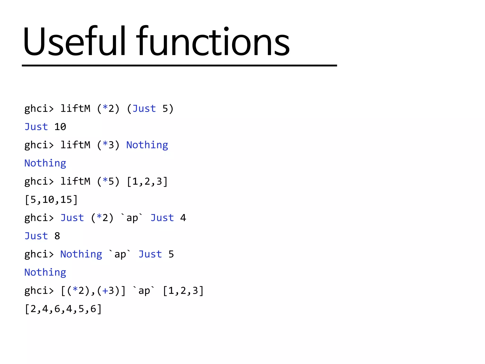 Useful functions
ghci> liftM (*2) (Just 5)
Just 10
ghci> liftM (*3) Nothing
Nothing
ghci> liftM (*5) [1,2,3]
[5,10,15]
ghci> Just (*2) `ap` Just 4
Just 8
ghci> Nothing `ap` Just 5
Nothing
ghci> [(*2),(+3)] `ap` [1,2,3]
[2,4,6,4,5,6]
 