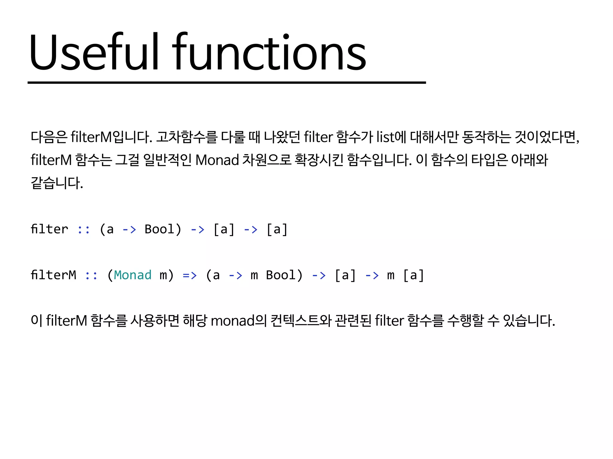 Useful functions
다음은 filterM입니다. 고차함수를 다룰 때 나왔던 filter 함수가 list에 대해서만 동작하는 것이었다면,
filterM 함수는 그걸 일반적인 Monad 차원으로 확장시킨 함수입니다. 이 함수의 타입은 아래와
같습니다.
filter :: (a -> Bool) -> [a] -> [a]
filterM :: (Monad m) => (a -> m Bool) -> [a] -> m [a]
이 filterM 함수를 사용하면 해당 monad의 컨텍스트와 관련된 filter 함수를 수행할 수 있습니다.
 