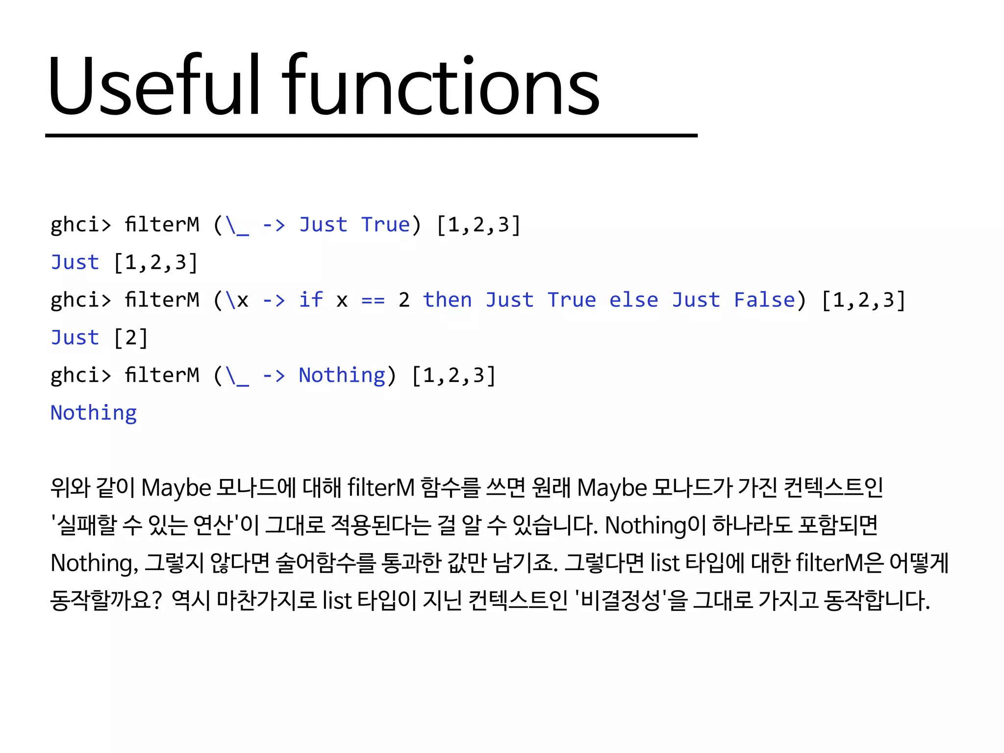 Useful functions
ghci> filterM (_ -> Just True) [1,2,3]
Just [1,2,3]
ghci> filterM (x -> if x == 2 then Just True else Just False) [1,2,3]
Just [2]
ghci> filterM (_ -> Nothing) [1,2,3]
Nothing
위와 같이 Maybe 모나드에 대해 filterM 함수를 쓰면 원래 Maybe 모나드가 가진 컨텍스트인
'실패할 수 있는 연산'이 그대로 적용된다는 걸 알 수 있습니다. Nothing이 하나라도 포함되면
Nothing, 그렇지 않다면 술어함수를 통과한 값만 남기죠. 그렇다면 list 타입에 대한 filterM은 어떻게
동작할까요? 역시 마찬가지로 list 타입이 지닌 컨텍스트인 '비결정성'을 그대로 가지고 동작합니다.
 