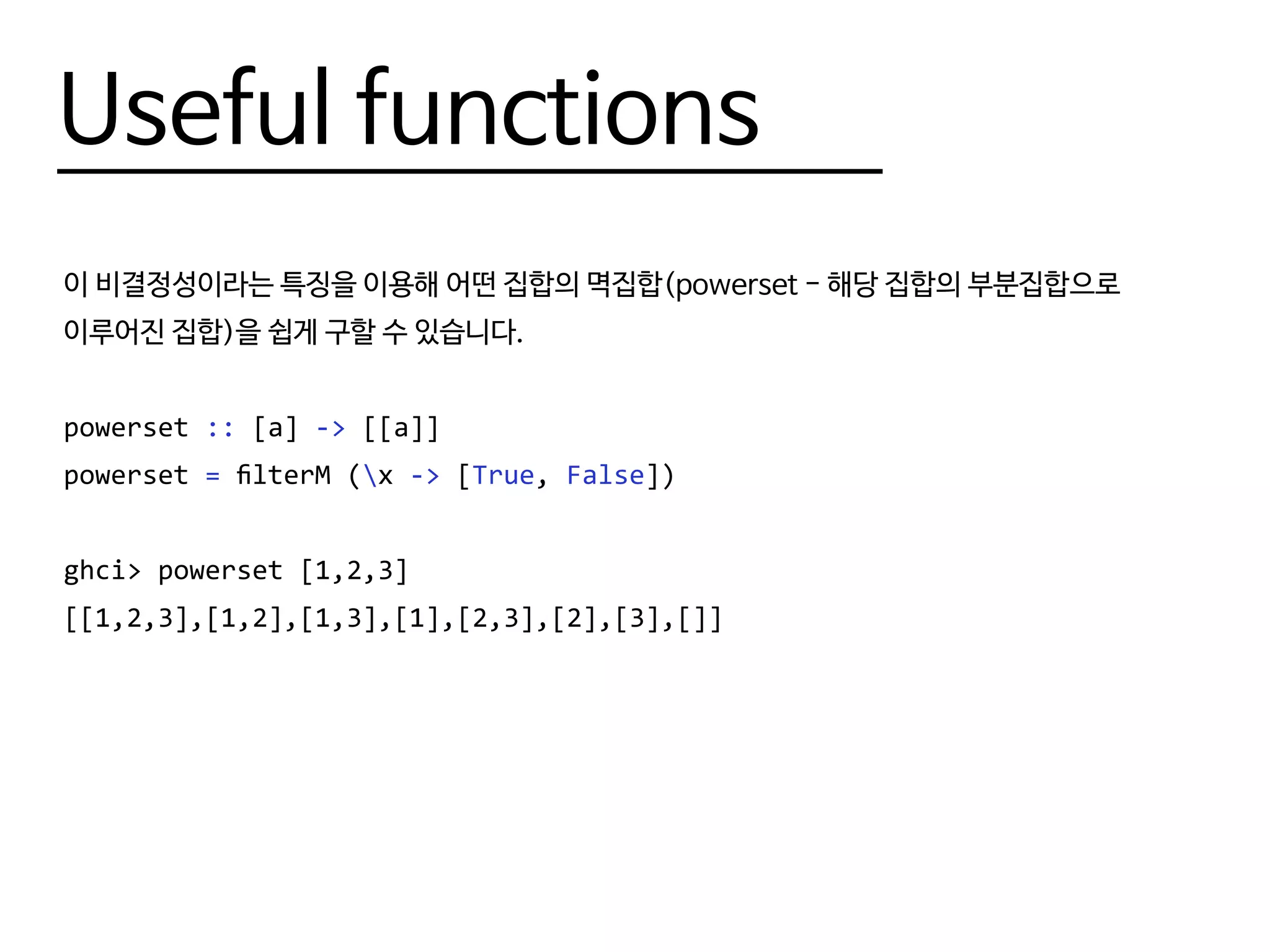 Useful functions
이 비결정성이라는 특징을 이용해 어떤 집합의 멱집합(powerset - 해당 집합의 부분집합으로
이루어진 집합)을 쉽게 구할 수 있습니다.
powerset :: [a] -> [[a]]
powerset = filterM (x -> [True, False])
ghci> powerset [1,2,3]
[[1,2,3],[1,2],[1,3],[1],[2,3],[2],[3],[]]
 
