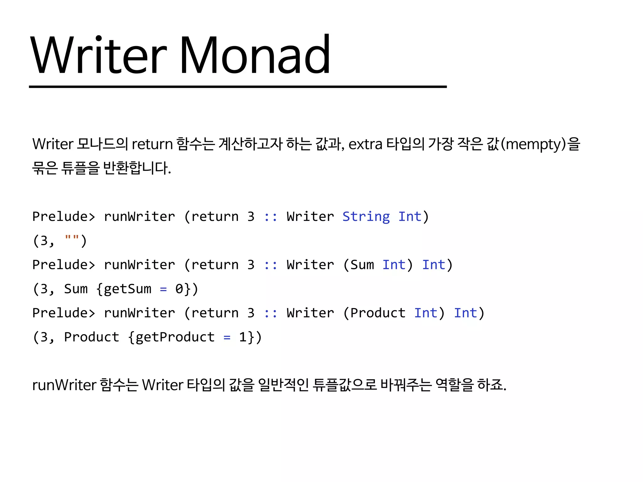 Writer Monad
Writer 모나드의 return 함수는 계산하고자 하는 값과, extra 타입의 가장 작은 값(mempty)을
묶은 튜플을 반환합니다.
Prelude> runWriter (return 3 :: Writer String Int)
(3, "")
Prelude> runWriter (return 3 :: Writer (Sum Int) Int)
(3, Sum {getSum = 0})
Prelude> runWriter (return 3 :: Writer (Product Int) Int)
(3, Product {getProduct = 1})
runWriter 함수는 Writer 타입의 값을 일반적인 튜플값으로 바꿔주는 역할을 하죠.
 