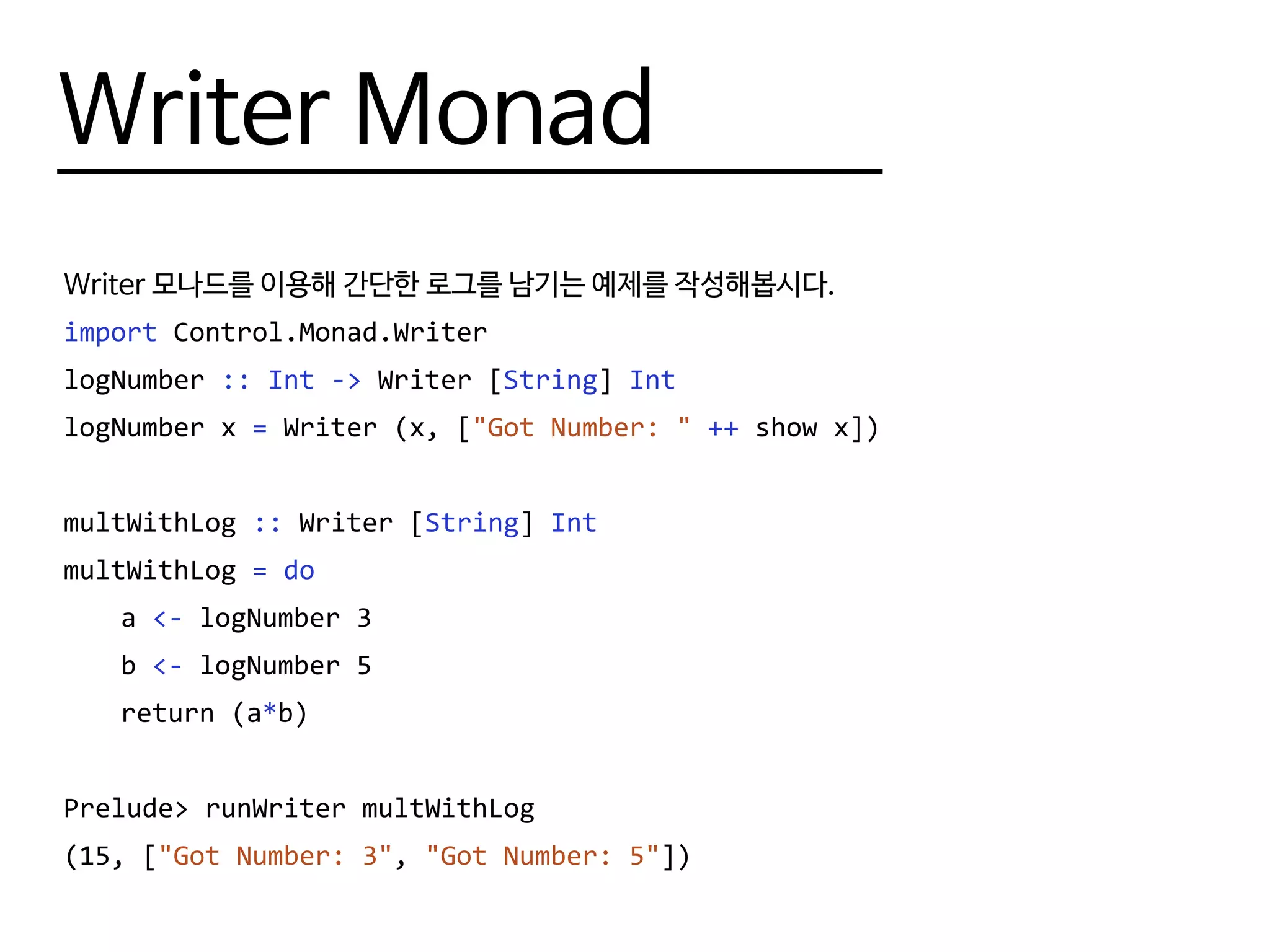 Writer Monad
Writer 모나드를 이용해 간단한 로그를 남기는 예제를 작성해봅시다.
import Control.Monad.Writer
logNumber :: Int -> Writer [String] Int
-- Writer가 아니라 writer인 것에 주의. 관련 내용은 Monad Transformer에서 다룹니다.
logNumber x = writer (x, ["Got Number: " ++ show x])
multWithLog :: Writer [String] Int
multWithLog = do
	a <- logNumber 3
	b <- logNumber 5
	 return (a*b)
Prelude> runWriter multWithLog
(15, ["Got Number: 3", "Got Number: 5"])
 