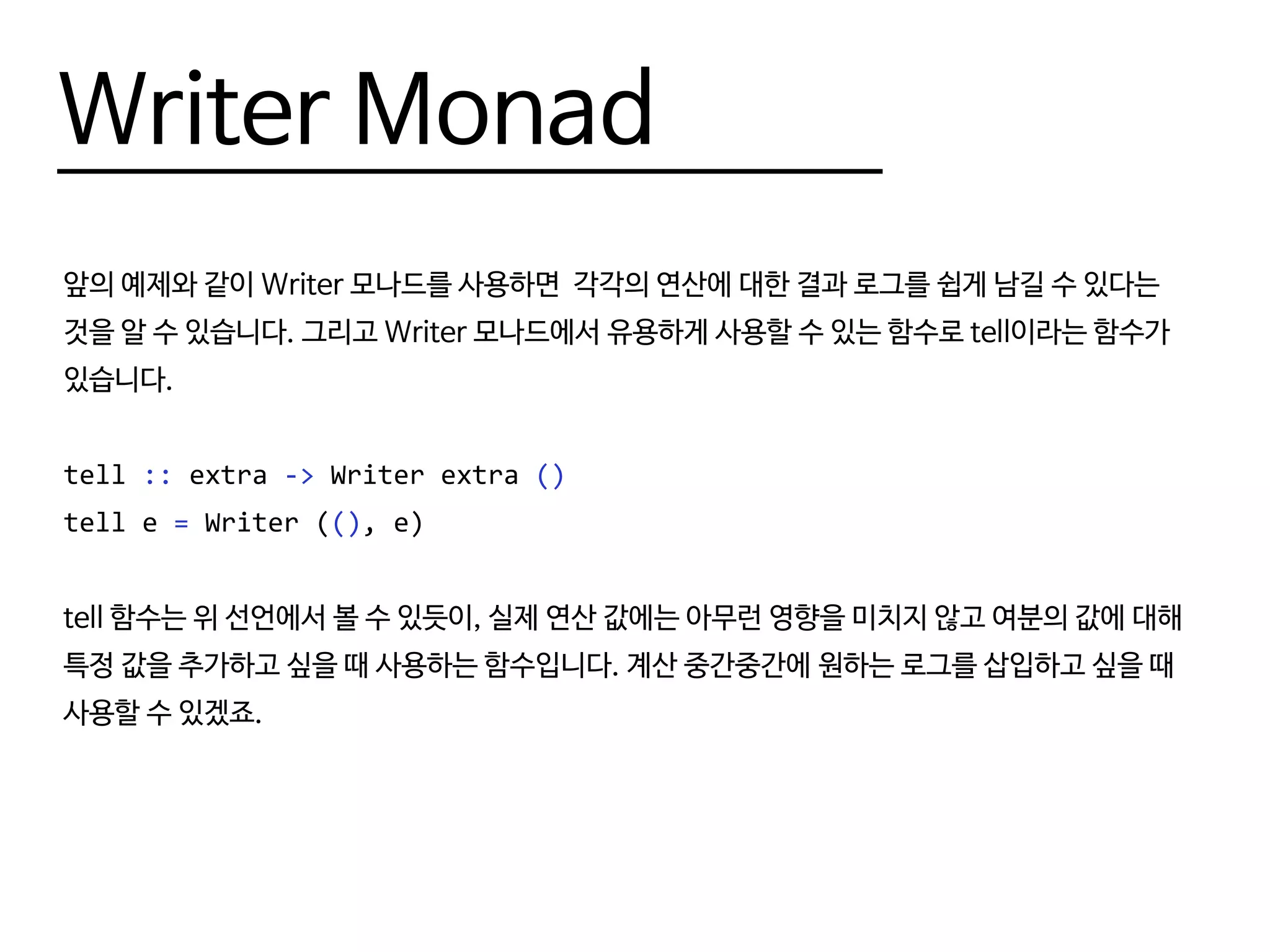 Writer Monad
앞의 예제와 같이 Writer 모나드를 사용하면 각각의 연산에 대한 결과 로그를 쉽게 남길 수 있다는
것을 알 수 있습니다. 그리고 Writer 모나드에서 유용하게 사용할 수 있는 함수로 tell이라는 함수가
있습니다.
tell :: extra -> Writer extra ()
tell e = writer ((), e)
tell 함수는 위 선언에서 볼 수 있듯이, 실제 연산 값에는 아무런 영향을 미치지 않고 여분의 값에 대해
특정 값을 추가하고 싶을 때 사용하는 함수입니다. 계산 중간중간에 원하는 로그를 삽입하고 싶을 때
사용할 수 있겠죠.
 
