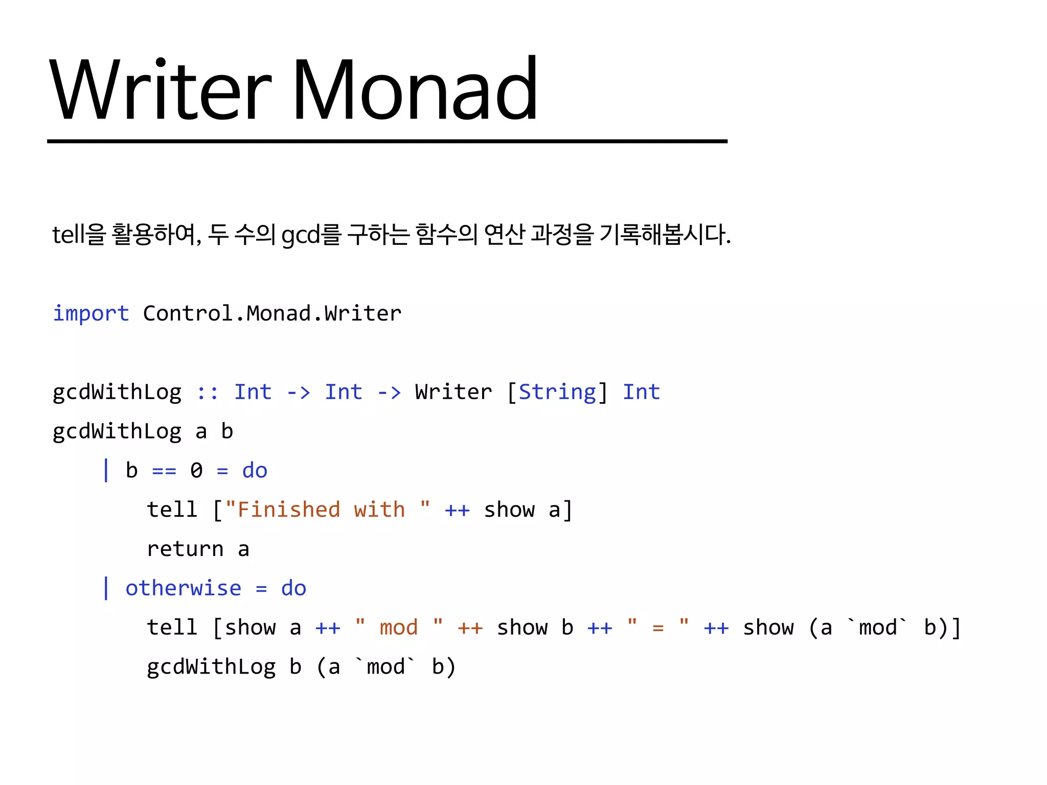 Writer Monad
tell을 활용하여, 두 수의 gcd를 구하는 함수의 연산 과정을 기록해봅시다.
import Control.Monad.Writer
gcdWithLog :: Int -> Int -> Writer [String] Int
gcdWithLog a b
	 | b == 0 = do
		tell ["Finished with " ++ show a]
		return a
	 | otherwise = do
		 tell [show a ++ " mod " ++ show b ++ " = " ++ show (a `mod` b)]
		 gcdWithLog b (a `mod` b)
 