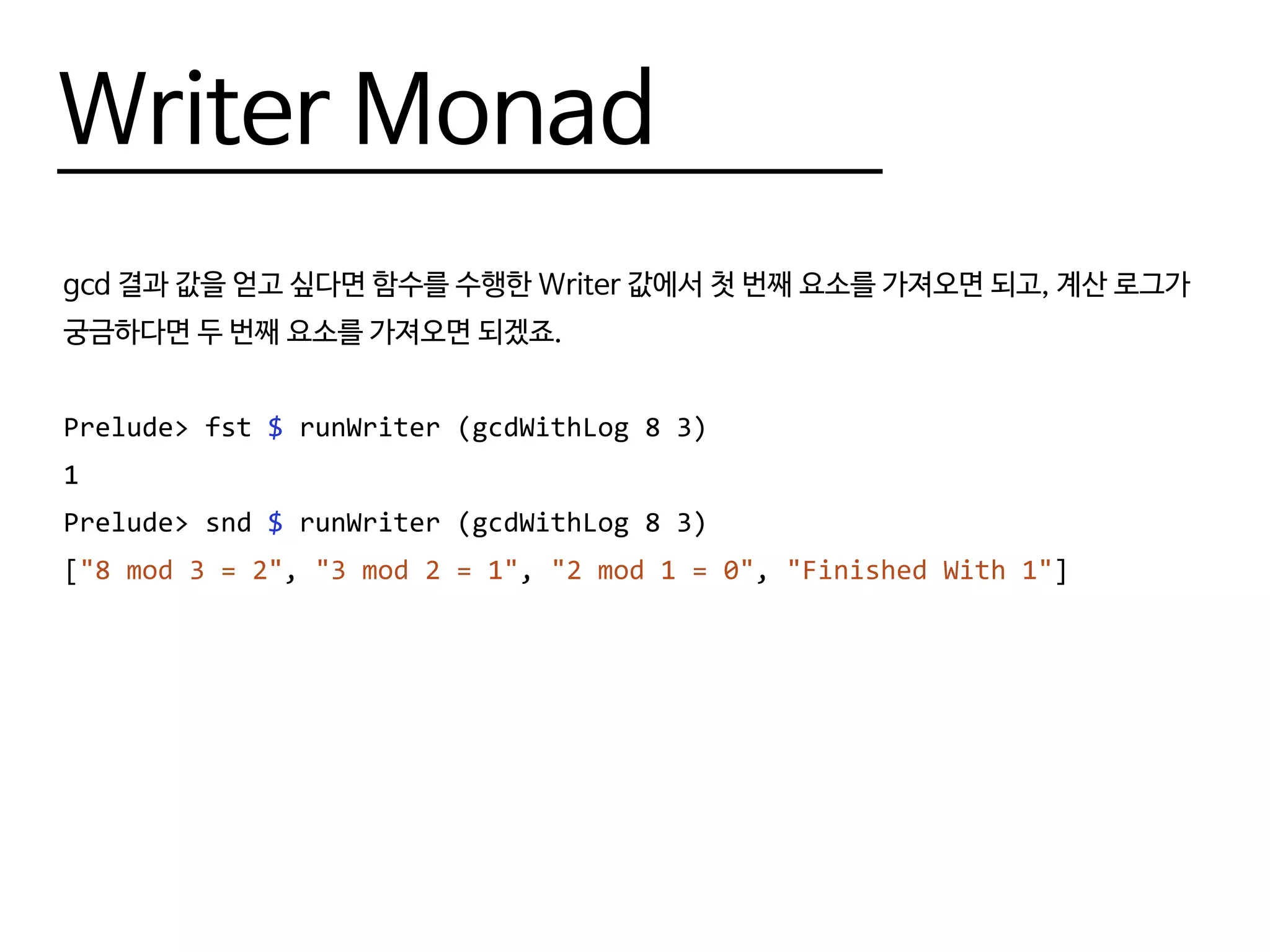 Writer Monad
gcd 결과 값을 얻고 싶다면 함수를 수행한 Writer 값에서 첫 번째 요소를 가져오면 되고, 계산 로그가
궁금하다면 두 번째 요소를 가져오면 되겠죠.
Prelude> fst $ runWriter (gcdWithLog 8 3)
1
Prelude> snd $ runWriter (gcdWithLog 8 3)
["8 mod 3 = 2", "3 mod 2 = 1", "2 mod 1 = 0", "Finished With 1"]
 