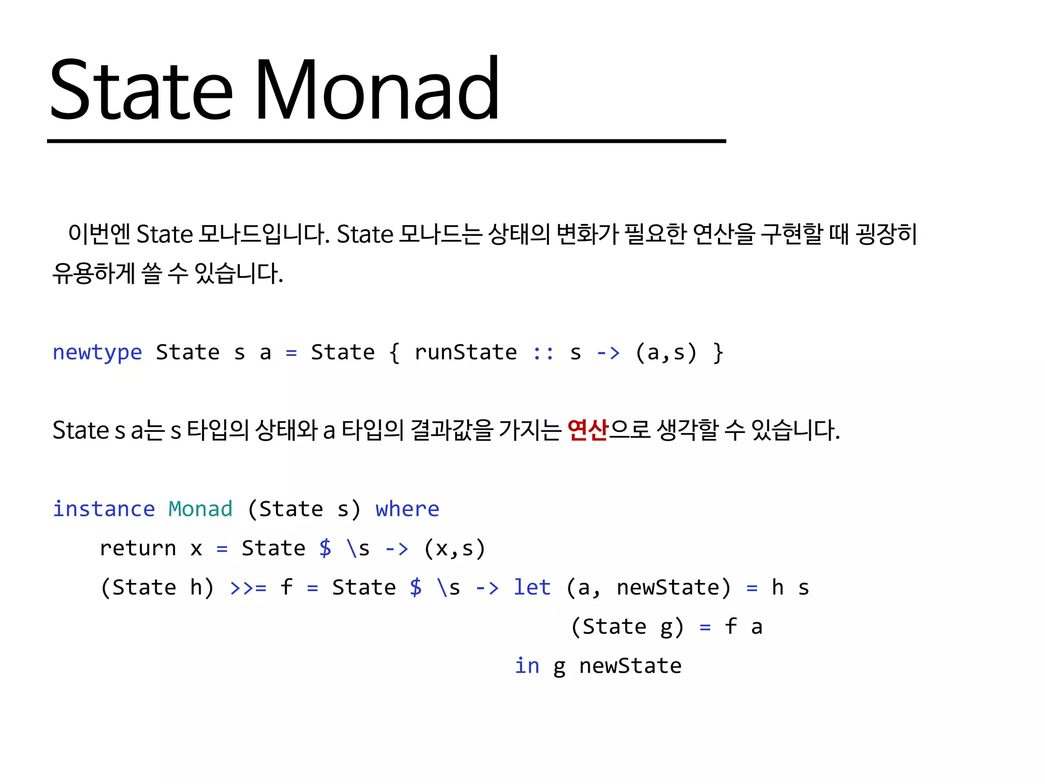 State Monad
이번엔 State 모나드입니다. State 모나드는 상태의 변화가 필요한 연산을 구현할 때 굉장히
유용하게 쓸 수 있습니다.
newtype State s a = State { runState :: s -> (a,s) }
State s a는 s 타입의 상태와 a 타입의 결과값을 가지는 연산으로 생각할 수 있습니다.
instance Monad (State s) where
	 return x = State $ s -> (x,s)
	 (State h) >>= f = State $ s -> let (a, newState) = h s
											(State g) = f a
									 in g newState
 