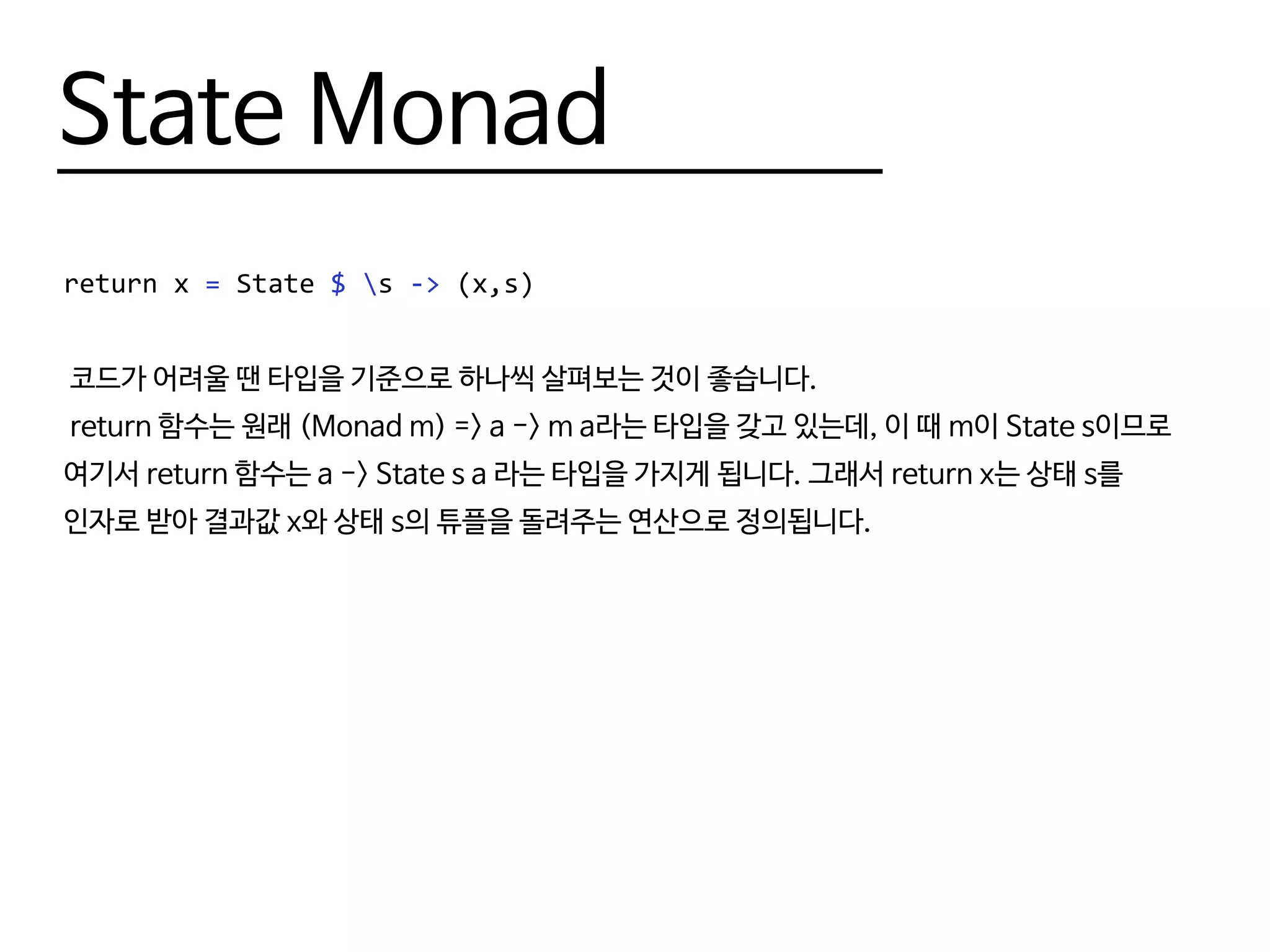 State Monad
return x = State $ s -> (x,s)
코드가 어려울 땐 타입을 기준으로 하나씩 살펴보는 것이 좋습니다.
return 함수는 원래 (Monad m) => a -> m a라는 타입을 갖고 있는데, 이 때 m이 State s이므로
여기서 return 함수는 a -> State s a 라는 타입을 가지게 됩니다. 그래서 return x는 상태 s를
인자로 받아 결과값 x와 상태 s의 튜플을 돌려주는 연산으로 정의됩니다.
 