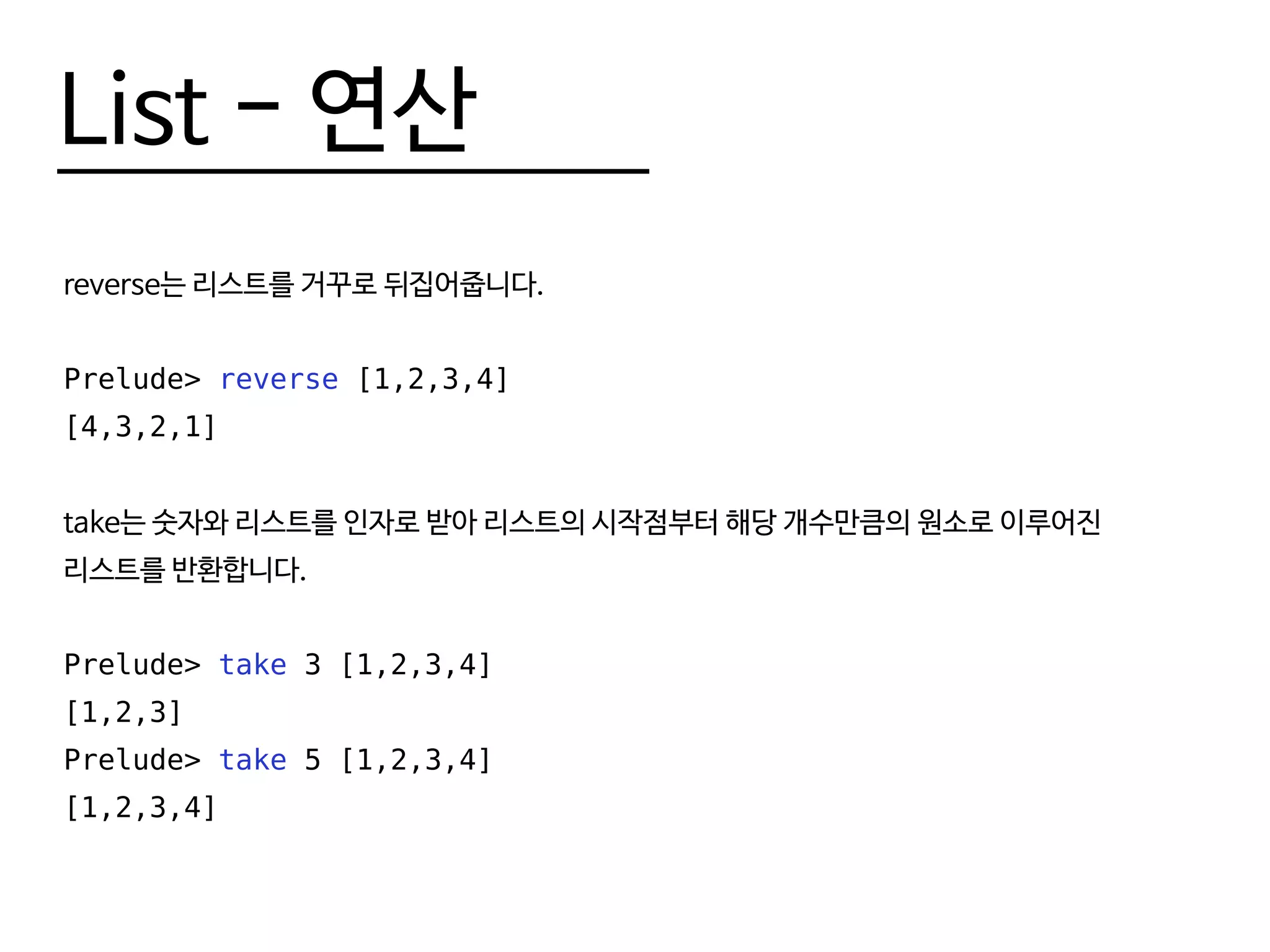List - 연산
reverse는 리스트를 거꾸로 뒤집어줍니다.
Prelude> reverse [1,2,3,4]
[4,3,2,1]
take는 숫자와 리스트를 인자로 받아 리스트의 시작점부터 해당 개수만큼의 원소로 이루어진
리스트를 반환합니다.
Prelude> take 3 [1,2,3,4]
[1,2,3]
Prelude> take 5 [1,2,3,4]
[1,2,3,4]
 