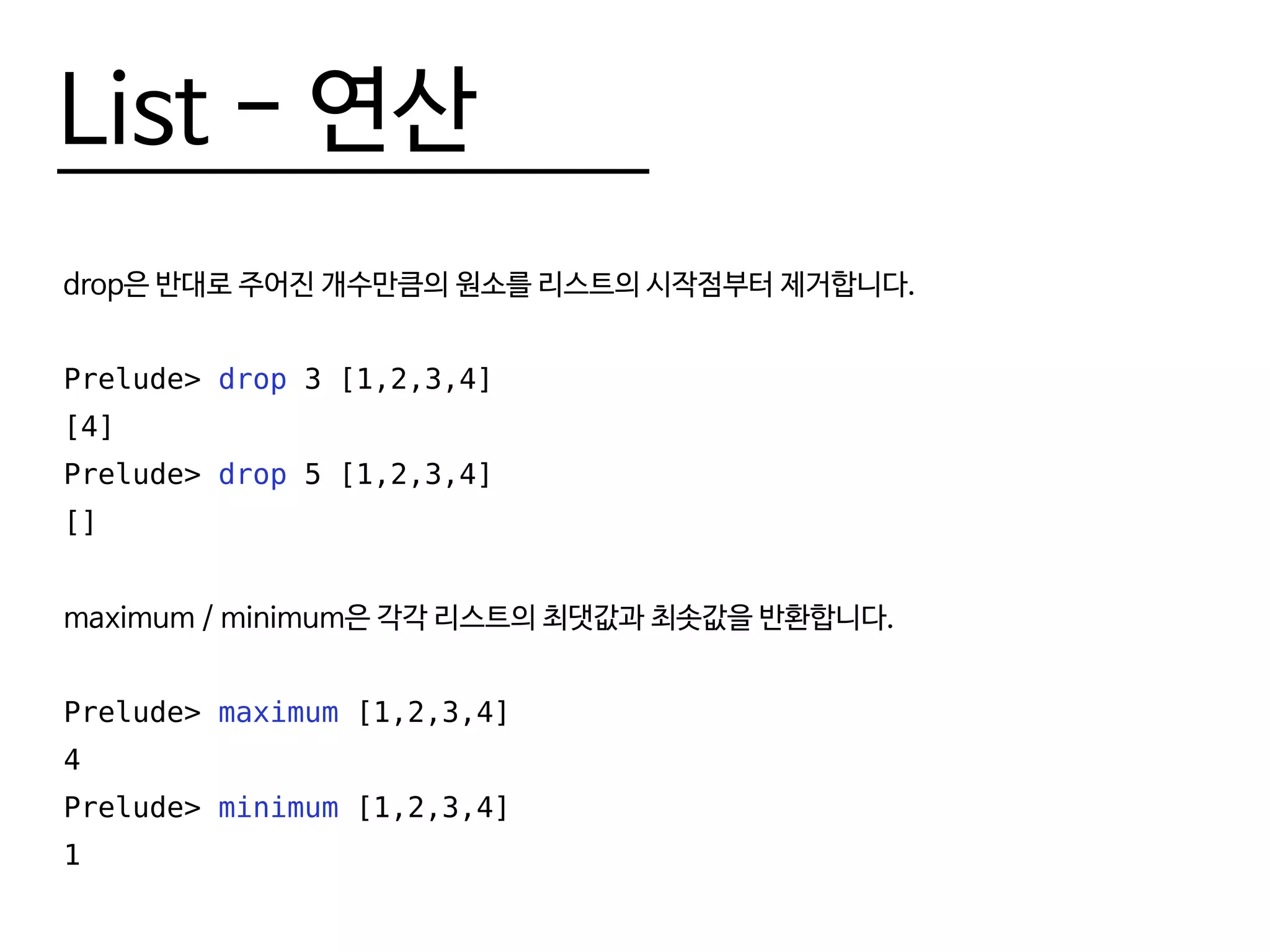 List - 연산
drop은 반대로 주어진 개수만큼의 원소를 리스트의 시작점부터 제거합니다.
Prelude> drop 3 [1,2,3,4]
[4]
Prelude> drop 5 [1,2,3,4]
[]
maximum / minimum은 각각 리스트의 최댓값과 최솟값을 반환합니다.
Prelude> maximum [1,2,3,4]
4
Prelude> minimum [1,2,3,4]
1
 