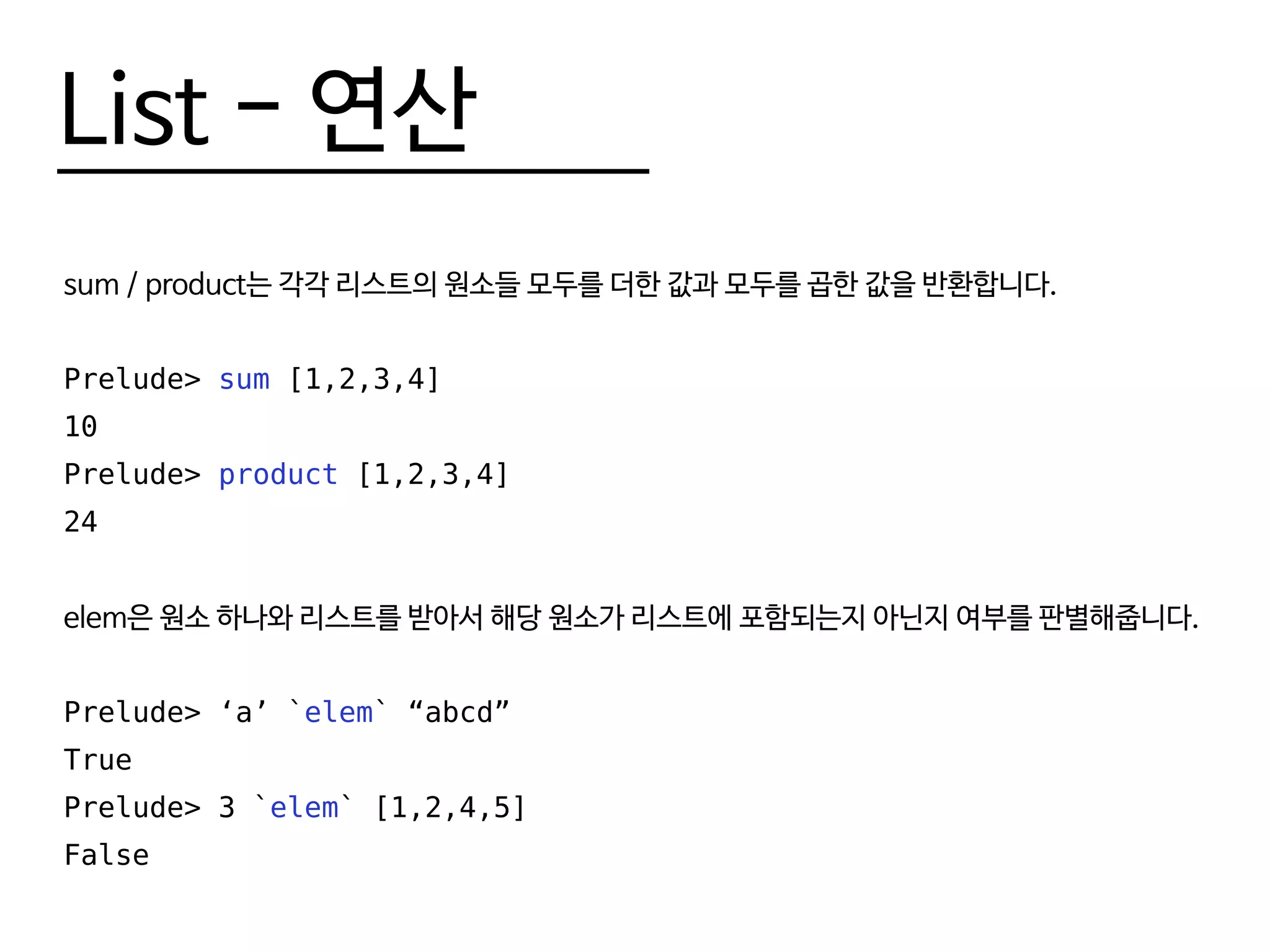 List - 연산
sum / product는 각각 리스트의 원소들 모두를 더한 값과 모두를 곱한 값을 반환합니다.
Prelude> sum [1,2,3,4]
10
Prelude> product [1,2,3,4]
24
elem은 원소 하나와 리스트를 받아서 해당 원소가 리스트에 포함되는지 아닌지 여부를 판별해줍니다.
Prelude> ‘a’ `elem` “abcd”
True
Prelude> 3 `elem` [1,2,4,5]
False
 
