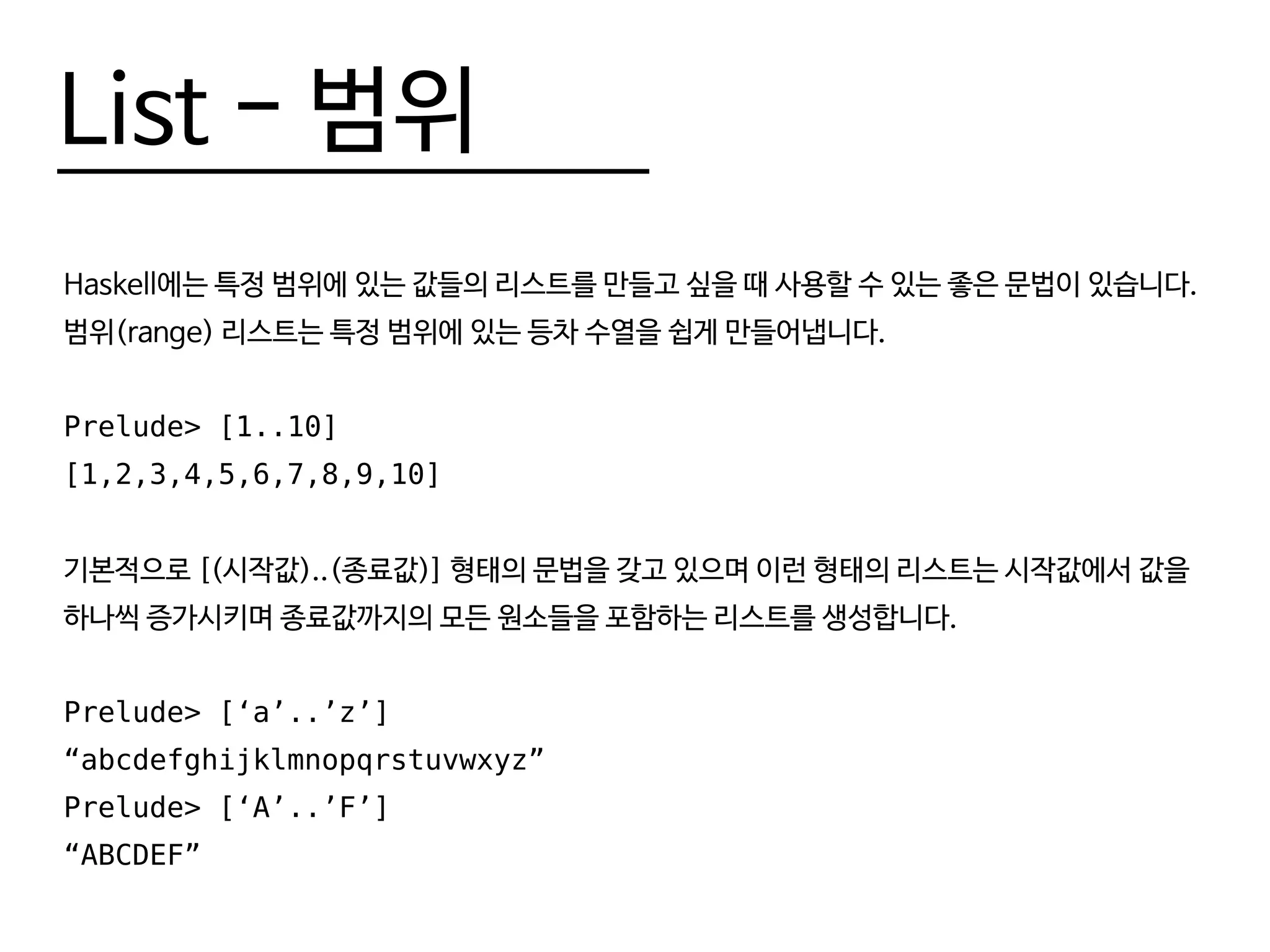 List - 범위
Haskell에는 특정 범위에 있는 값들의 리스트를 만들고 싶을 때 사용할 수 있는 좋은 문법이 있습니다.
범위(range) 리스트는 특정 범위에 있는 등차 수열을 쉽게 만들어냅니다.
Prelude> [1..10]
[1,2,3,4,5,6,7,8,9,10]
기본적으로 [(시작값)..(종료값)] 형태의 문법을 갖고 있으며 이런 형태의 리스트는 시작값에서 값을
하나씩 증가시키며 종료값까지의 모든 원소들을 포함하는 리스트를 생성합니다.
Prelude> [‘a’..’z’]
“abcdefghijklmnopqrstuvwxyz”
Prelude> [‘A’..’F’]
“ABCDEF”
 