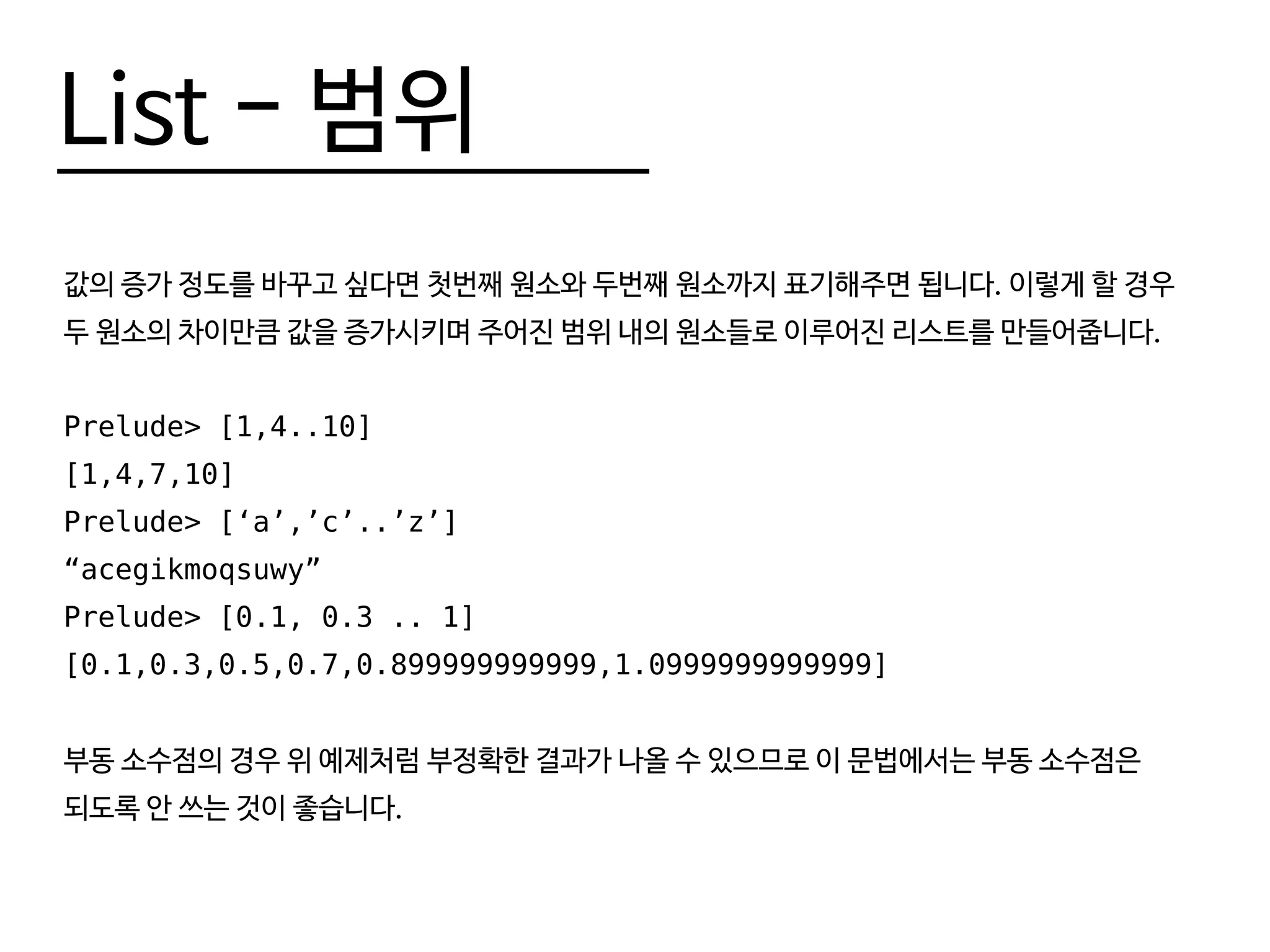 List - 범위
값의 증가 정도를 바꾸고 싶다면 첫번째 원소와 두번째 원소까지 표기해주면 됩니다. 이렇게 할 경우
두 원소의 차이만큼 값을 증가시키며 주어진 범위 내의 원소들로 이루어진 리스트를 만들어줍니다.
Prelude> [1,4..10]
[1,4,7,10]
Prelude> [‘a’,’c’..’z’]
“acegikmoqsuwy”
Prelude> [0.1, 0.3 .. 1]
[0.1,0.3,0.5,0.7,0.899999999999,1.0999999999999]
부동 소수점의 경우 위 예제처럼 부정확한 결과가 나올 수 있으므로 이 문법에서는 부동 소수점은
되도록 안 쓰는 것이 좋습니다.
 