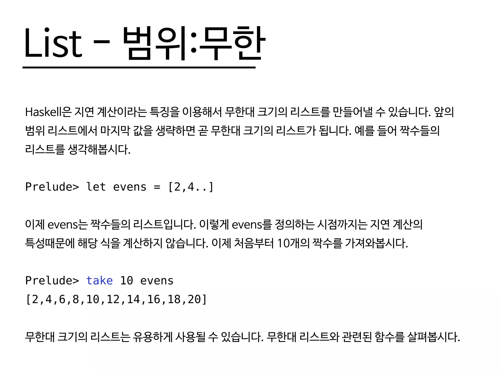 List - 범위:무한
Haskell은 지연 계산이라는 특징을 이용해서 무한대 크기의 리스트를 만들어낼 수 있습니다. 앞의
범위 리스트에서 마지막 값을 생략하면 곧 무한대 크기의 리스트가 됩니다. 예를 들어 짝수들의
리스트를 생각해봅시다.
Prelude> let evens = [2,4..]
이제 evens는 짝수들의 리스트입니다. 이렇게 evens를 정의하는 시점까지는 지연 계산의
특성때문에 해당 식을 계산하지 않습니다. 이제 처음부터 10개의 짝수를 가져와봅시다.
Prelude> take 10 evens
[2,4,6,8,10,12,14,16,18,20]
무한대 크기의 리스트는 유용하게 사용될 수 있습니다. 무한대 리스트와 관련된 함수를 살펴봅시다.
 