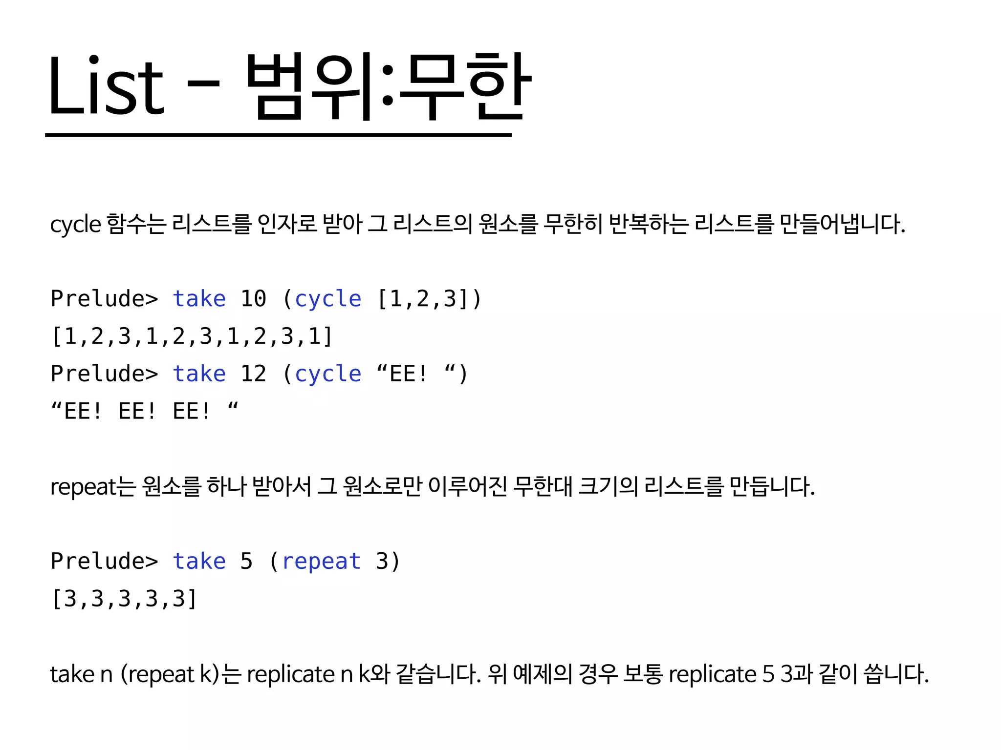 List - 범위:무한
cycle 함수는 리스트를 인자로 받아 그 리스트의 원소를 무한히 반복하는 리스트를 만들어냅니다.
Prelude> take 10 (cycle [1,2,3])
[1,2,3,1,2,3,1,2,3,1]
Prelude> take 12 (cycle “EE! “)
“EE! EE! EE! “
repeat는 원소를 하나 받아서 그 원소로만 이루어진 무한대 크기의 리스트를 만듭니다.
Prelude> take 5 (repeat 3)
[3,3,3,3,3]
take n (repeat k)는 replicate n k와 같습니다. 위 예제의 경우 보통 replicate 5 3과 같이 씁니다.
 