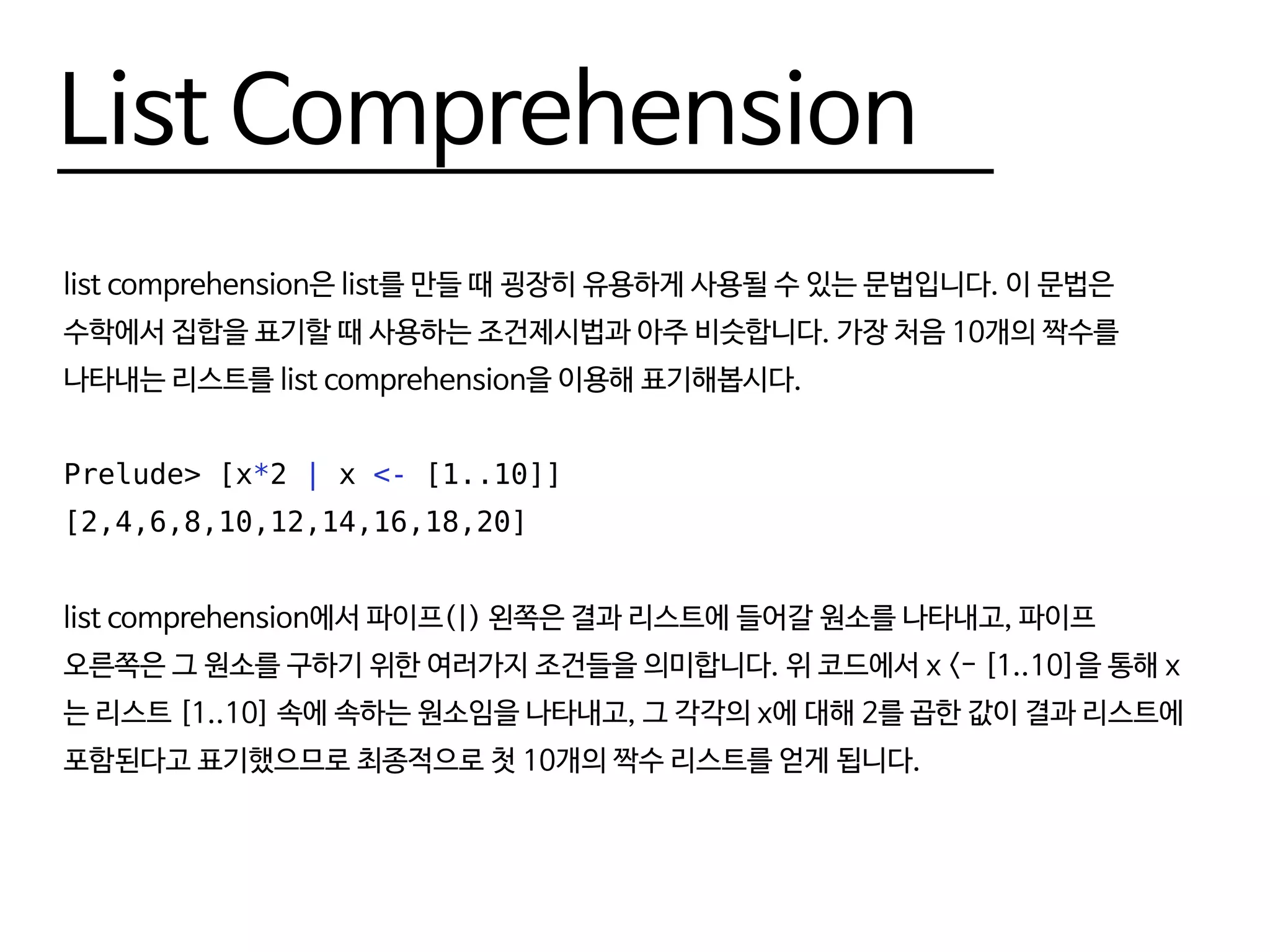List Comprehension
list comprehension은 list를 만들 때 굉장히 유용하게 사용될 수 있는 문법입니다. 이 문법은
수학에서 집합을 표기할 때 사용하는 조건제시법과 아주 비슷합니다. 가장 처음 10개의 짝수를
나타내는 리스트를 list comprehension을 이용해 표기해봅시다.
Prelude> [x*2 | x <- [1..10]]
[2,4,6,8,10,12,14,16,18,20]
list comprehension에서 파이프(|) 왼쪽은 결과 리스트에 들어갈 원소를 나타내고, 파이프
오른쪽은 그 원소를 구하기 위한 여러가지 조건들을 의미합니다. 위 코드에서 x <- [1..10]을 통해 x
는 리스트 [1..10] 속에 속하는 원소임을 나타내고, 그 각각의 x에 대해 2를 곱한 값이 결과 리스트에
포함된다고 표기했으므로 최종적으로 첫 10개의 짝수 리스트를 얻게 됩니다.
 