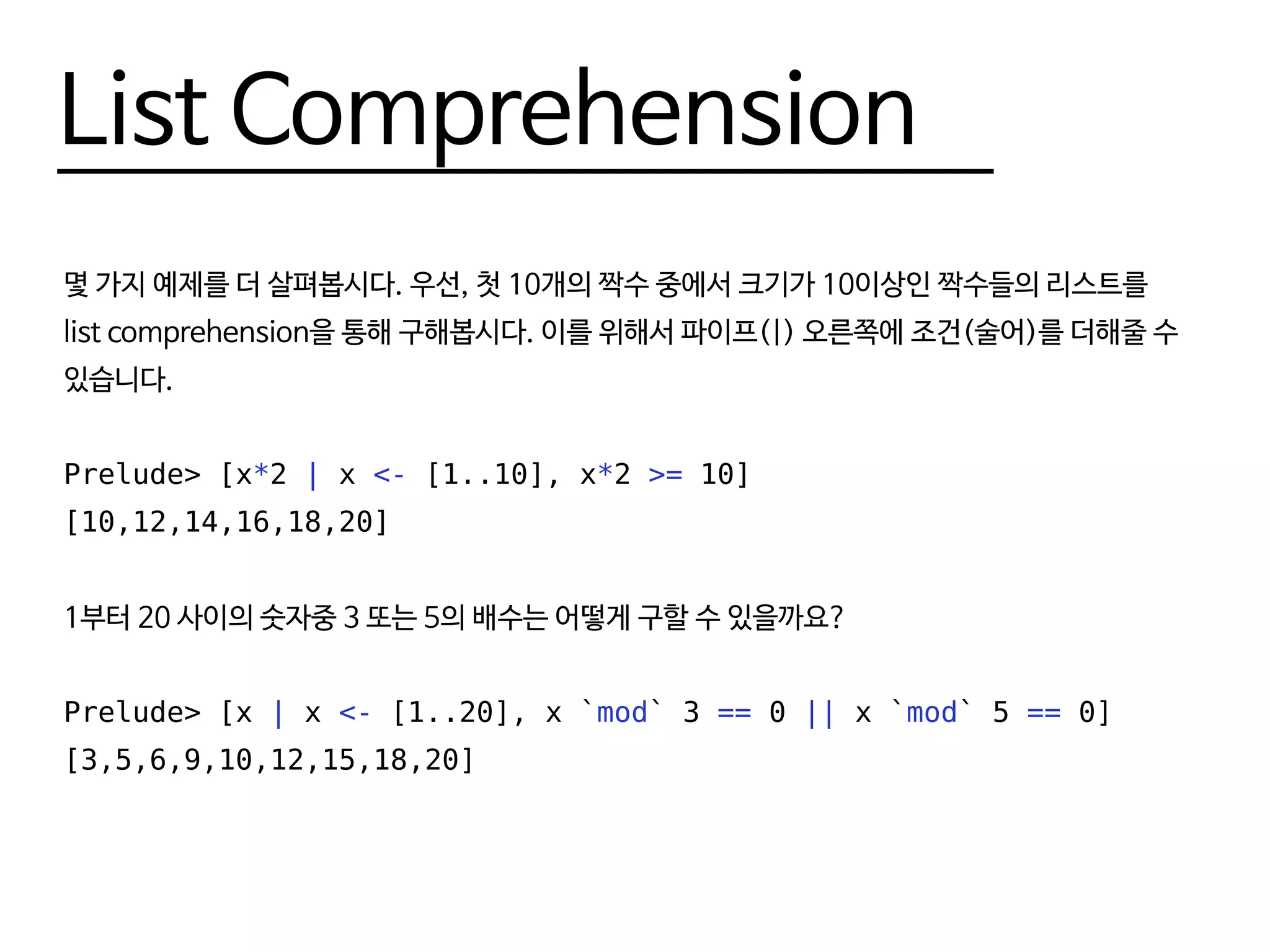 List Comprehension
몇 가지 예제를 더 살펴봅시다. 우선, 첫 10개의 짝수 중에서 크기가 10이상인 짝수들의 리스트를
list comprehension을 통해 구해봅시다. 이를 위해서 파이프(|) 오른쪽에 조건(술어)를 더해줄 수
있습니다.
Prelude> [x*2 | x <- [1..10], x*2 >= 10]
[10,12,14,16,18,20]
1부터 20 사이의 숫자중 3 또는 5의 배수는 어떻게 구할 수 있을까요?
Prelude> [x | x <- [1..20], x `mod` 3 == 0 || x `mod` 5 == 0]
[3,5,6,9,10,12,15,18,20]
 