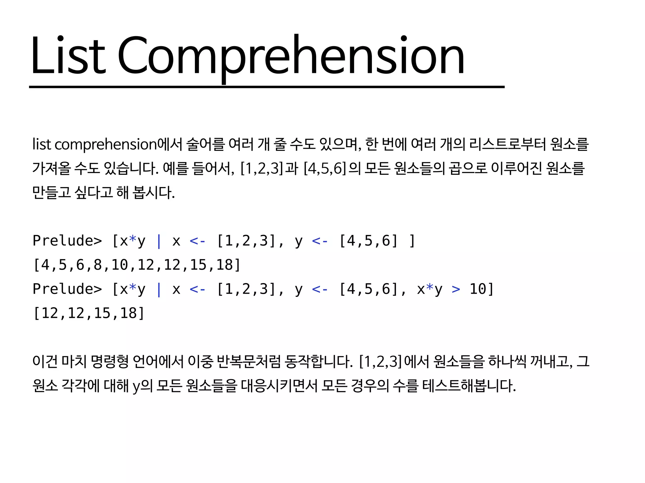 List Comprehension
list comprehension에서 술어를 여러 개 줄 수도 있으며, 한 번에 여러 개의 리스트로부터 원소를
가져올 수도 있습니다. 예를 들어서, [1,2,3]과 [4,5,6]의 모든 원소들의 곱으로 이루어진 원소를
만들고 싶다고 해 봅시다.
Prelude> [x*y | x <- [1,2,3], y <- [4,5,6] ]
[4,5,6,8,10,12,12,15,18]
Prelude> [x*y | x <- [1,2,3], y <- [4,5,6], x*y > 10]
[12,12,15,18]
이건 마치 명령형 언어에서 이중 반복문처럼 동작합니다. [1,2,3]에서 원소들을 하나씩 꺼내고, 그
원소 각각에 대해 y의 모든 원소들을 대응시키면서 모든 경우의 수를 테스트해봅니다.
 