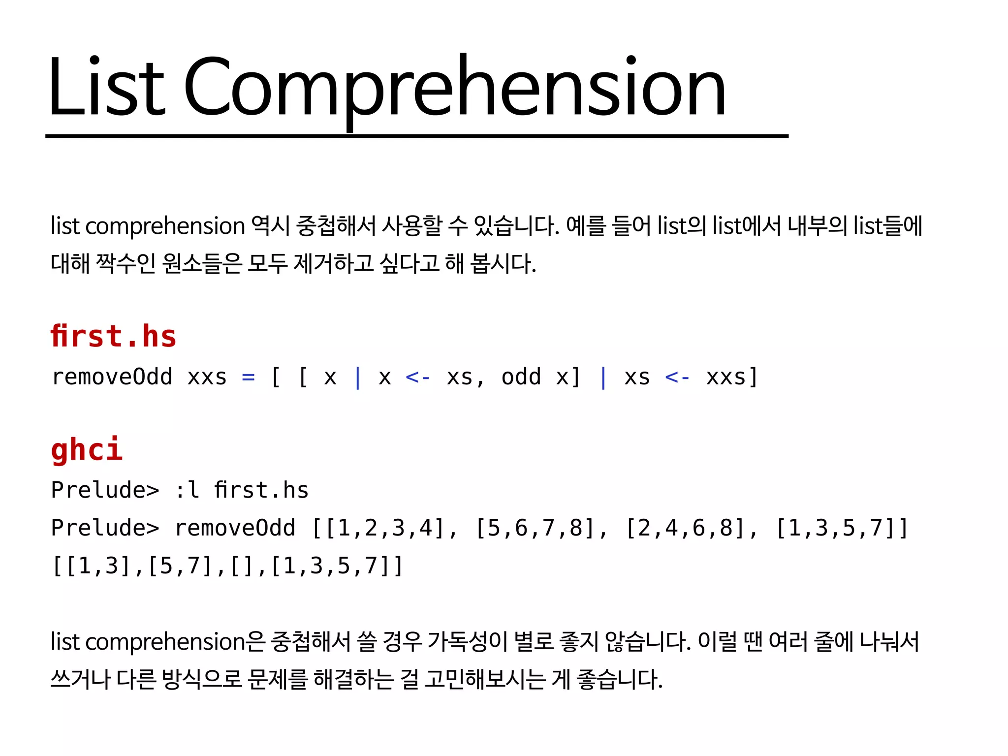 List Comprehension
list comprehension 역시 중첩해서 사용할 수 있습니다. 예를 들어 list의 list에서 내부의 list들에
대해 짝수인 원소들은 모두 제거하고 싶다고 해 봅시다.
first.hs
removeOdd xxs = [ [ x | x <- xs, odd x] | xs <- xxs]
ghci
Prelude> :l first.hs
Prelude> removeOdd [[1,2,3,4], [5,6,7,8], [2,4,6,8], [1,3,5,7]]
[[1,3],[5,7],[],[1,3,5,7]]
list comprehension은 중첩해서 쓸 경우 가독성이 별로 좋지 않습니다. 이럴 땐 여러 줄에 나눠서
쓰거나 다른 방식으로 문제를 해결하는 걸 고민해보시는 게 좋습니다.
 