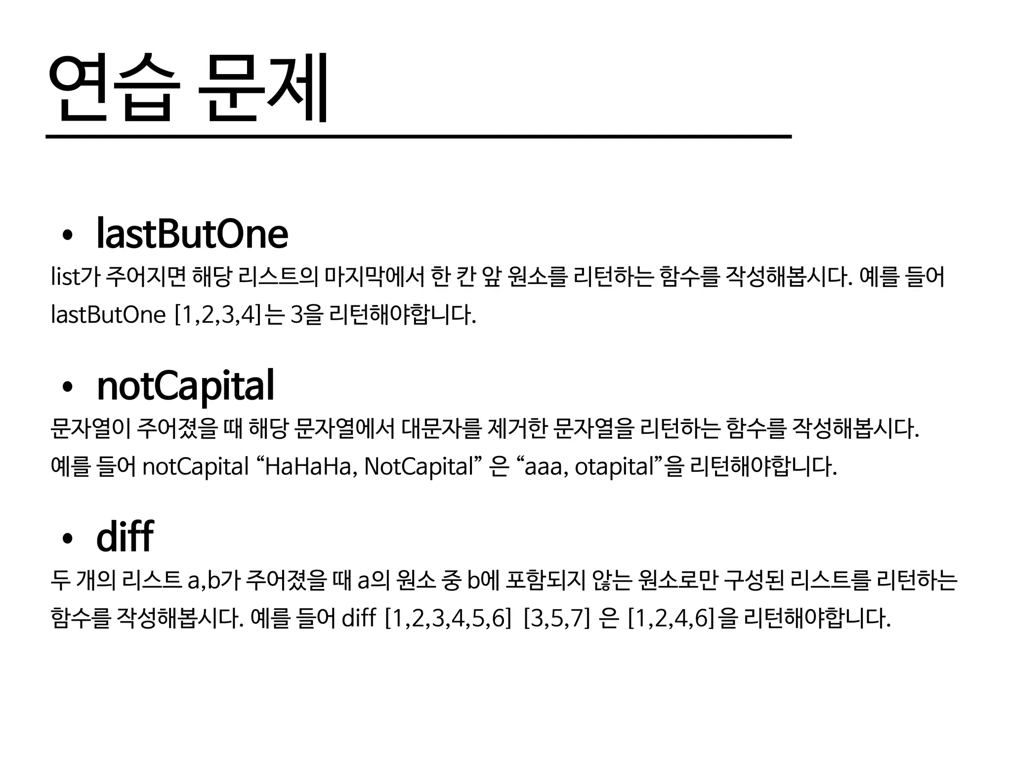연습 문제
•	lastButOne
list가 주어지면 해당 리스트의 마지막에서 한 칸 앞 원소를 리턴하는 함수를 작성해봅시다. 예를 들어
lastButOne [1,2,3,4]는 3을 리턴해야합니다.
•	notCapital
문자열이 주어졌을 때 해당 문자열에서 대문자를 제거한 문자열을 리턴하는 함수를 작성해봅시다.
예를 들어 notCapital “HaHaHa, NotCapital” 은 “aaa, otapital”을 리턴해야합니다.
•	diff
두 개의 리스트 a,b가 주어졌을 때 a의 원소 중 b에 포함되지 않는 원소로만 구성된 리스트를 리턴하는
함수를 작성해봅시다. 예를 들어 diff [1,2,3,4,5,6] [3,5,7] 은 [1,2,4,6]을 리턴해야합니다.
 