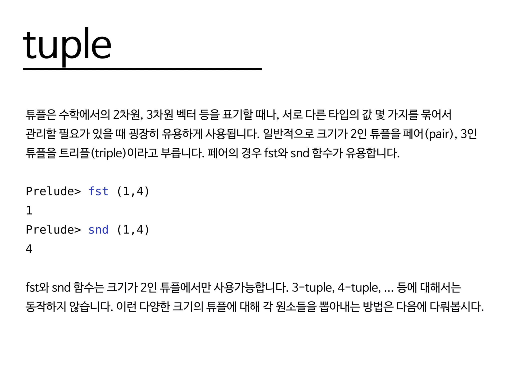 tuple
튜플은 수학에서의 2차원, 3차원 벡터 등을 표기할 때나, 서로 다른 타입의 값 몇 가지를 묶어서
관리할 필요가 있을 때 굉장히 유용하게 사용됩니다. 일반적으로 크기가 2인 튜플을 페어(pair), 3인
튜플을 트리플(triple)이라고 부릅니다. 페어의 경우 fst와 snd 함수가 유용합니다.
Prelude> fst (1,4)
1
Prelude> snd (1,4)
4
fst와 snd 함수는 크기가 2인 튜플에서만 사용가능합니다. 3-tuple, 4-tuple, ... 등에 대해서는
동작하지 않습니다. 이런 다양한 크기의 튜플에 대해 각 원소들을 뽑아내는 방법은 다음에 다뤄봅시다.
 
