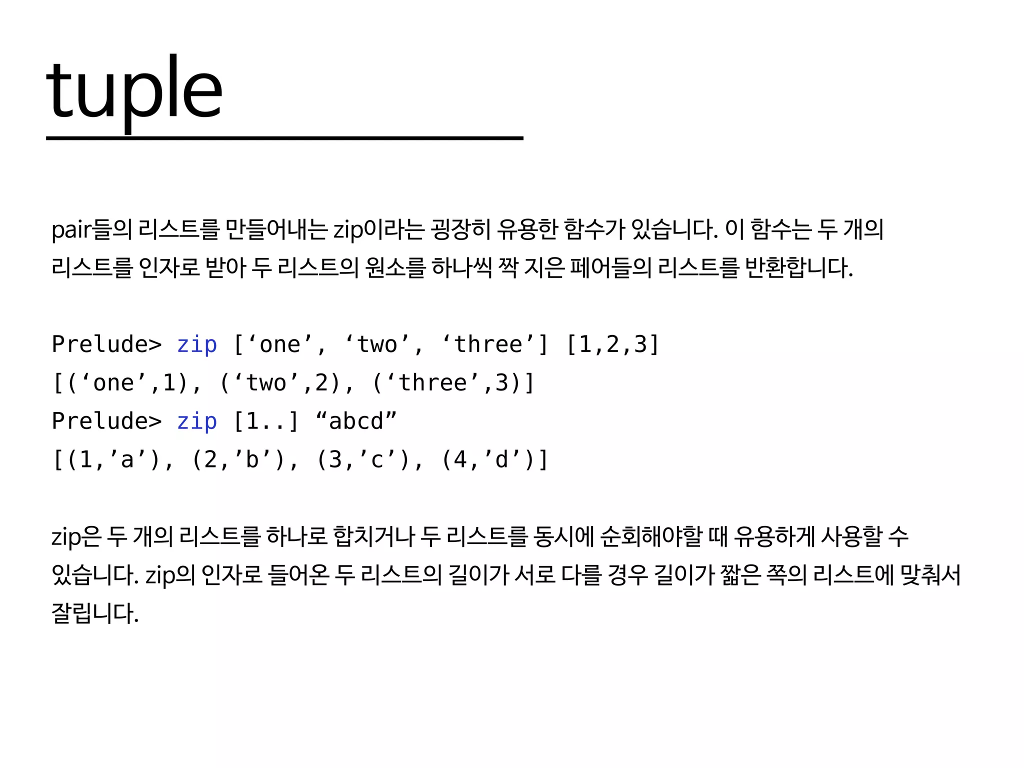 tuple
pair들의 리스트를 만들어내는 zip이라는 굉장히 유용한 함수가 있습니다. 이 함수는 두 개의
리스트를 인자로 받아 두 리스트의 원소를 하나씩 짝 지은 페어들의 리스트를 반환합니다.
Prelude> zip [‘one’, ‘two’, ‘three’] [1,2,3]
[(‘one’,1), (‘two’,2), (‘three’,3)]
Prelude> zip [1..] “abcd”
[(1,’a’), (2,’b’), (3,’c’), (4,’d’)]
zip은 두 개의 리스트를 하나로 합치거나 두 리스트를 동시에 순회해야할 때 유용하게 사용할 수
있습니다. zip의 인자로 들어온 두 리스트의 길이가 서로 다를 경우 길이가 짧은 쪽의 리스트에 맞춰서
잘립니다.
 