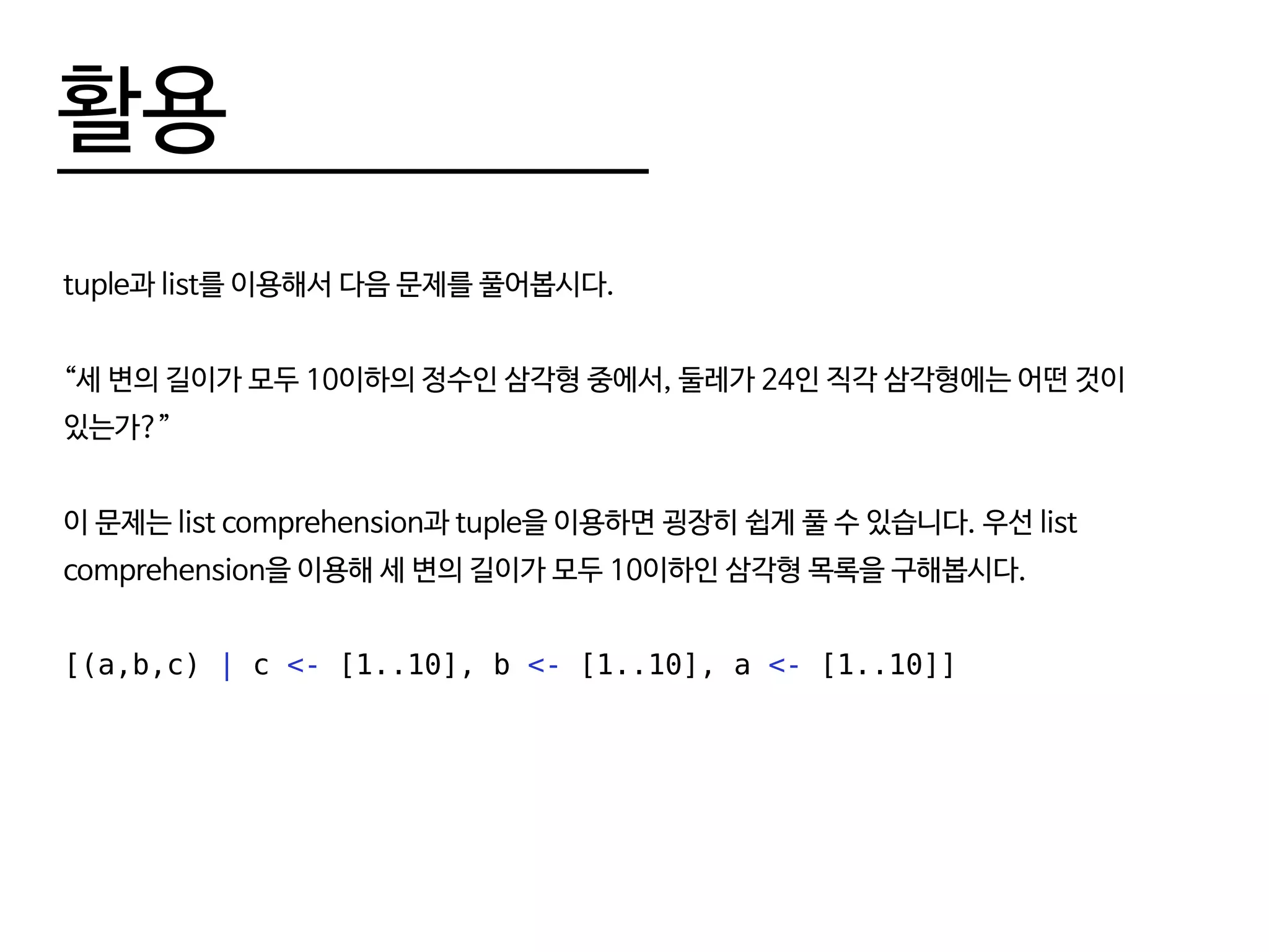 활용
tuple과 list를 이용해서 다음 문제를 풀어봅시다.
“세 변의 길이가 모두 10이하의 정수인 삼각형 중에서, 둘레가 24인 직각 삼각형에는 어떤 것이
있는가?”
이 문제는 list comprehension과 tuple을 이용하면 굉장히 쉽게 풀 수 있습니다. 우선 list
comprehension을 이용해 세 변의 길이가 모두 10이하인 삼각형 목록을 구해봅시다.
[(a,b,c) | c <- [1..10], b <- [1..10], a <- [1..10]]
 