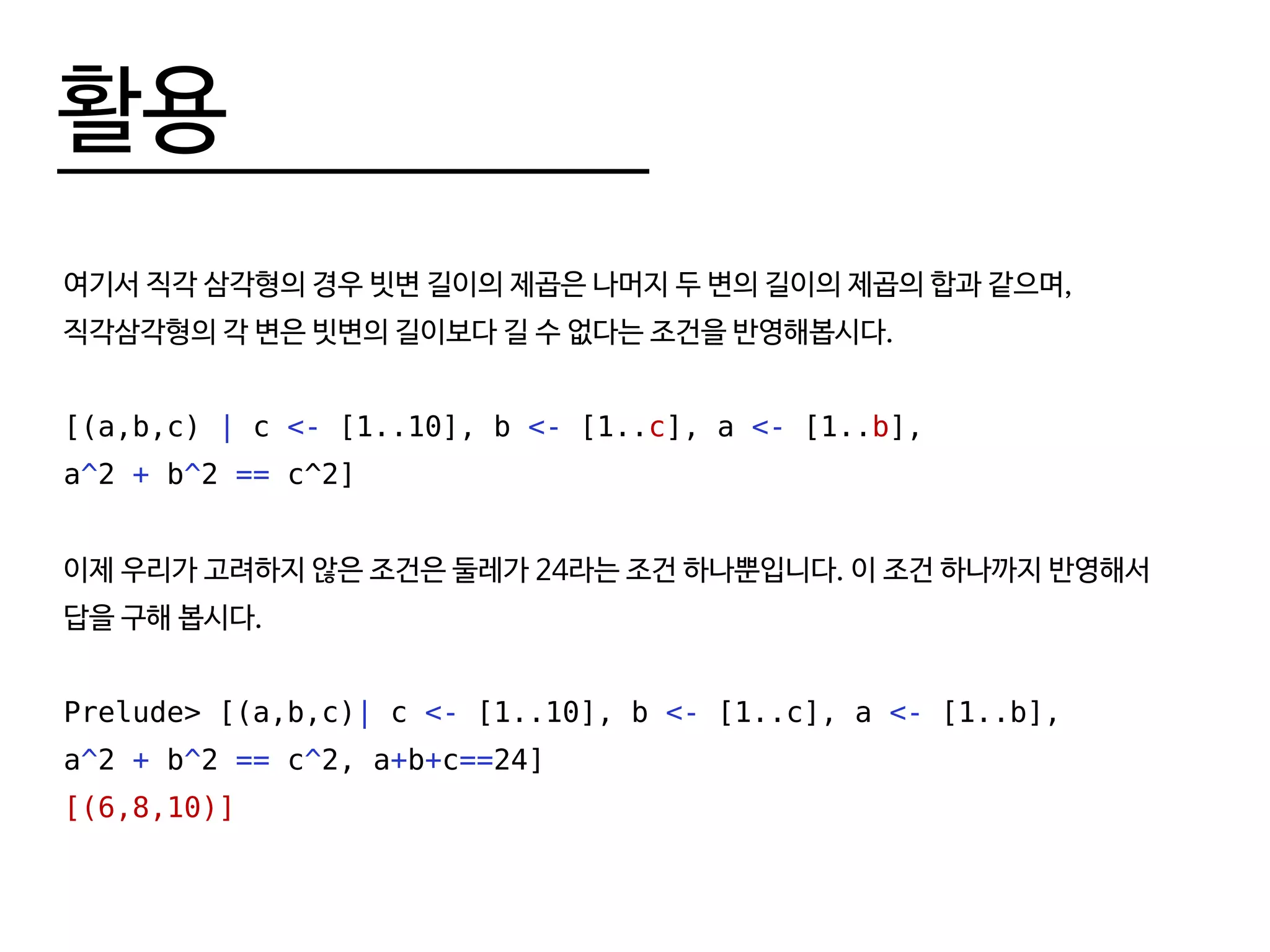 활용
여기서 직각 삼각형의 경우 빗변 길이의 제곱은 나머지 두 변의 길이의 제곱의 합과 같으며,
직각삼각형의 각 변은 빗변의 길이보다 길 수 없다는 조건을 반영해봅시다.
[(a,b,c) | c <- [1..10], b <- [1..c], a <- [1..b],
a^2 + b^2 == c^2]
이제 우리가 고려하지 않은 조건은 둘레가 24라는 조건 하나뿐입니다. 이 조건 하나까지 반영해서
답을 구해 봅시다.
Prelude> [(a,b,c)| c <- [1..10], b <- [1..c], a <- [1..b],
a^2 + b^2 == c^2, a+b+c==24]
[(6,8,10)]
 