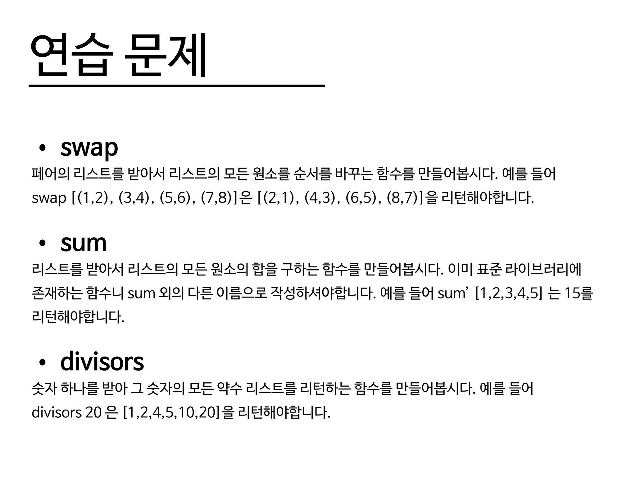 연습 문제
•	swap
페어의 리스트를 받아서 리스트의 모든 원소를 순서를 바꾸는 함수를 만들어봅시다. 예를 들어
swap [(1,2), (3,4), (5,6), (7,8)]은 [(2,1), (4,3), (6,5), (8,7)]을 리턴해야합니다.
•	sum
리스트를 받아서 리스트의 모든 원소의 합을 구하는 함수를 만들어봅시다. 이미 표준 라이브러리에
존재하는 함수니 sum 외의 다른 이름으로 작성하셔야합니다. 예를 들어 sum’ [1,2,3,4,5] 는 15를
리턴해야합니다.
•	divisors
숫자 하나를 받아 그 숫자의 모든 약수 리스트를 리턴하는 함수를 만들어봅시다. 예를 들어
divisors 20 은 [1,2,4,5,10,20]을 리턴해야합니다.
 