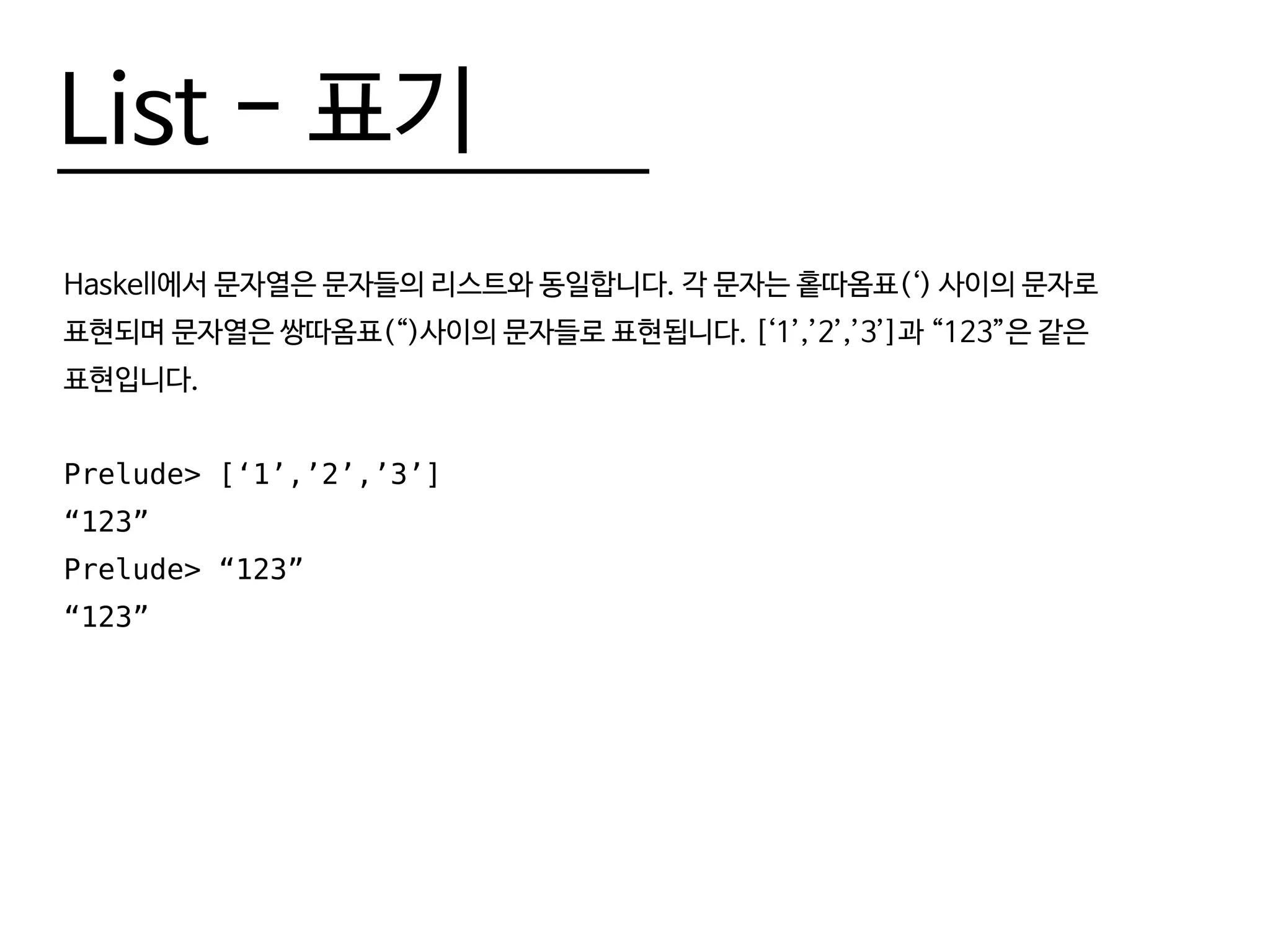 List - 표기
Haskell에서 문자열은 문자들의 리스트와 동일합니다. 각 문자는 홑따옴표(‘) 사이의 문자로
표현되며 문자열은 쌍따옴표(“)사이의 문자들로 표현됩니다. [‘1’,’2’,’3’]과 “123”은 같은
표현입니다.
Prelude> [‘1’,’2’,’3’]
“123”
Prelude> “123”
“123”
 