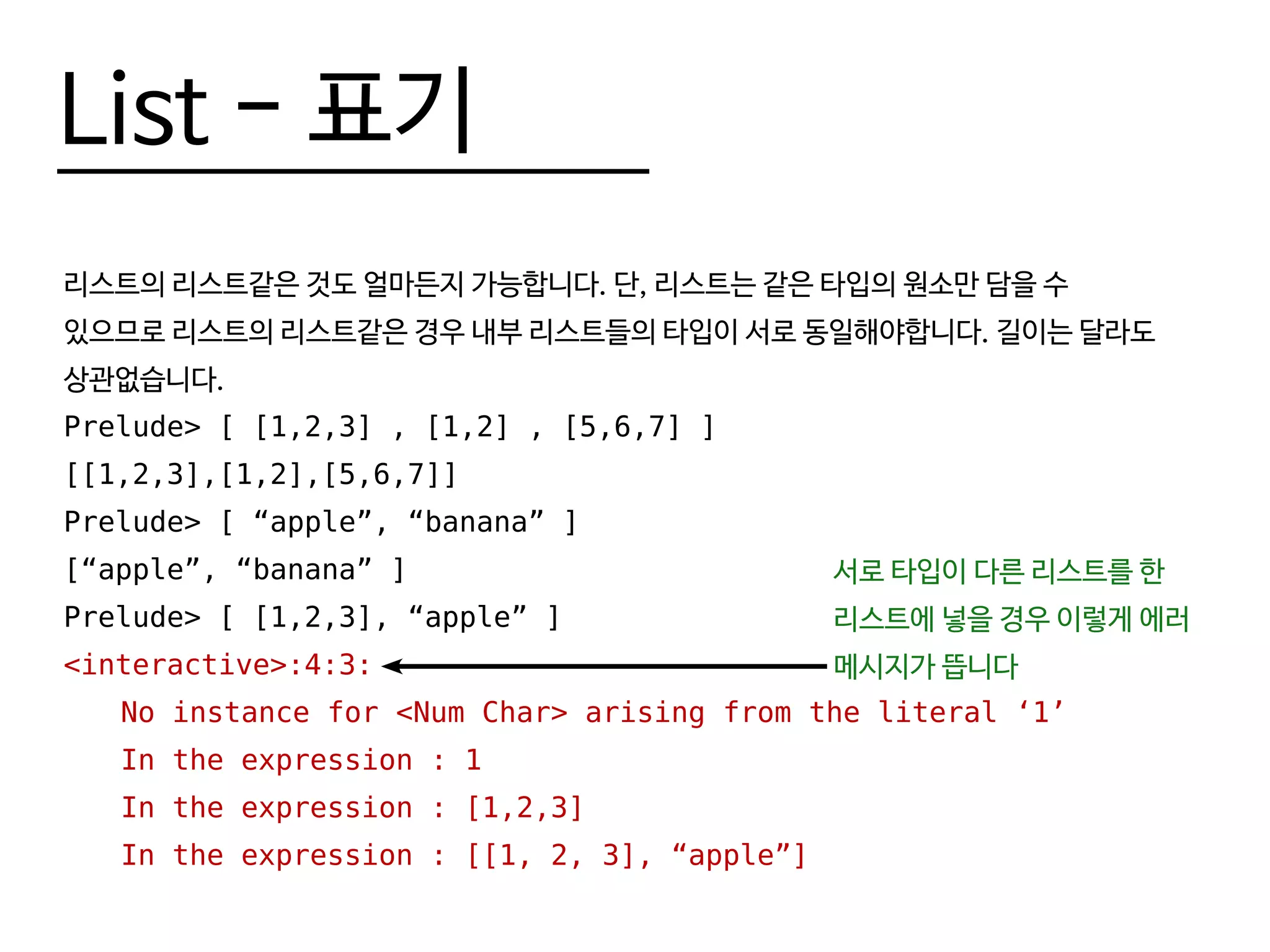 List - 표기
리스트의 리스트같은 것도 얼마든지 가능합니다. 단, 리스트는 같은 타입의 원소만 담을 수
있으므로 리스트의 리스트같은 경우 내부 리스트들의 타입이 서로 동일해야합니다. 길이는 달라도
상관없습니다.
Prelude> [ [1,2,3] , [1,2] , [5,6,7] ]
[[1,2,3],[1,2],[5,6,7]]
Prelude> [ “apple”, “banana” ]
[“apple”, “banana” ]
Prelude> [ [1,2,3], “apple” ]
<interactive>:4:3:
	 No instance for <Num Char> arising from the literal ‘1’
	 In the expression : 1
	 In the expression : [1,2,3]
	 In the expression : [[1, 2, 3], “apple”]
서로 타입이 다른 리스트를 한
리스트에 넣을 경우 이렇게 에러
메시지가 뜹니다
 