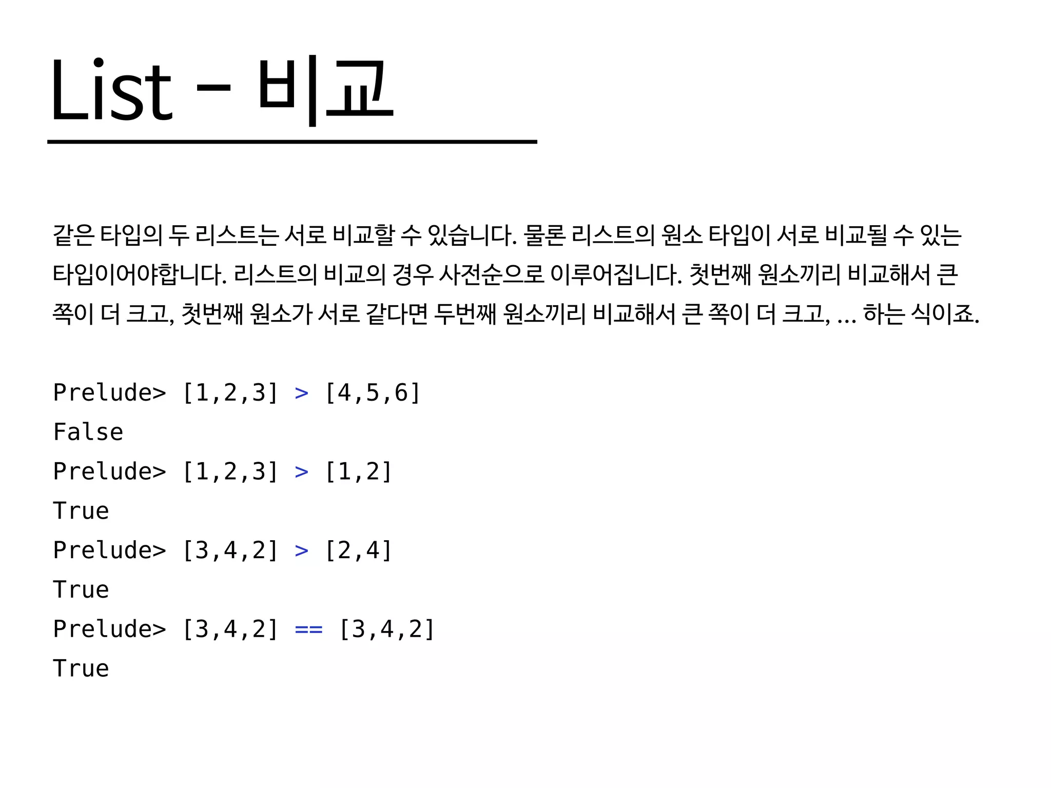 List - 비교
같은 타입의 두 리스트는 서로 비교할 수 있습니다. 물론 리스트의 원소 타입이 서로 비교될 수 있는
타입이어야합니다. 리스트의 비교의 경우 사전순으로 이루어집니다. 첫번째 원소끼리 비교해서 큰
쪽이 더 크고, 첫번째 원소가 서로 같다면 두번째 원소끼리 비교해서 큰 쪽이 더 크고, ... 하는 식이죠.
Prelude> [1,2,3] > [4,5,6]
False
Prelude> [1,2,3] > [1,2]
True
Prelude> [3,4,2] > [2,4]
True
Prelude> [3,4,2] == [3,4,2]
True
 