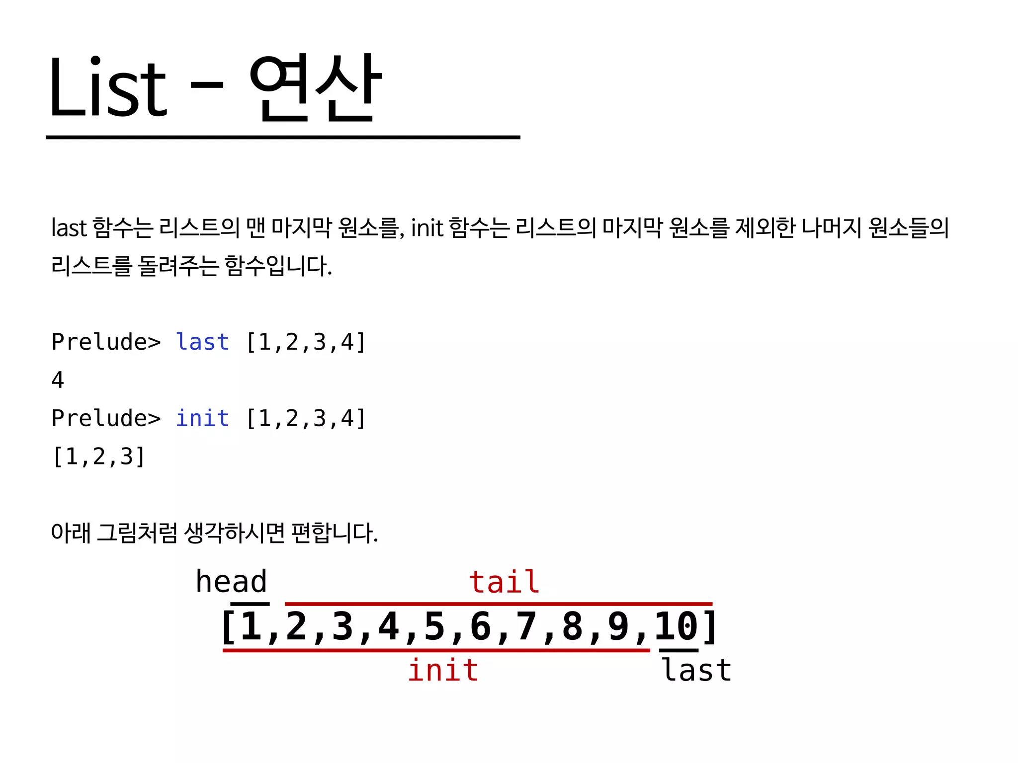 List - 연산
last 함수는 리스트의 맨 마지막 원소를, init 함수는 리스트의 마지막 원소를 제외한 나머지 원소들의
리스트를 돌려주는 함수입니다.
Prelude> last [1,2,3,4]
4
Prelude> init [1,2,3,4]
[1,2,3]
아래 그림처럼 생각하시면 편합니다.
[1,2,3,4,5,6,7,8,9,10]
head tail
lastinit
 
