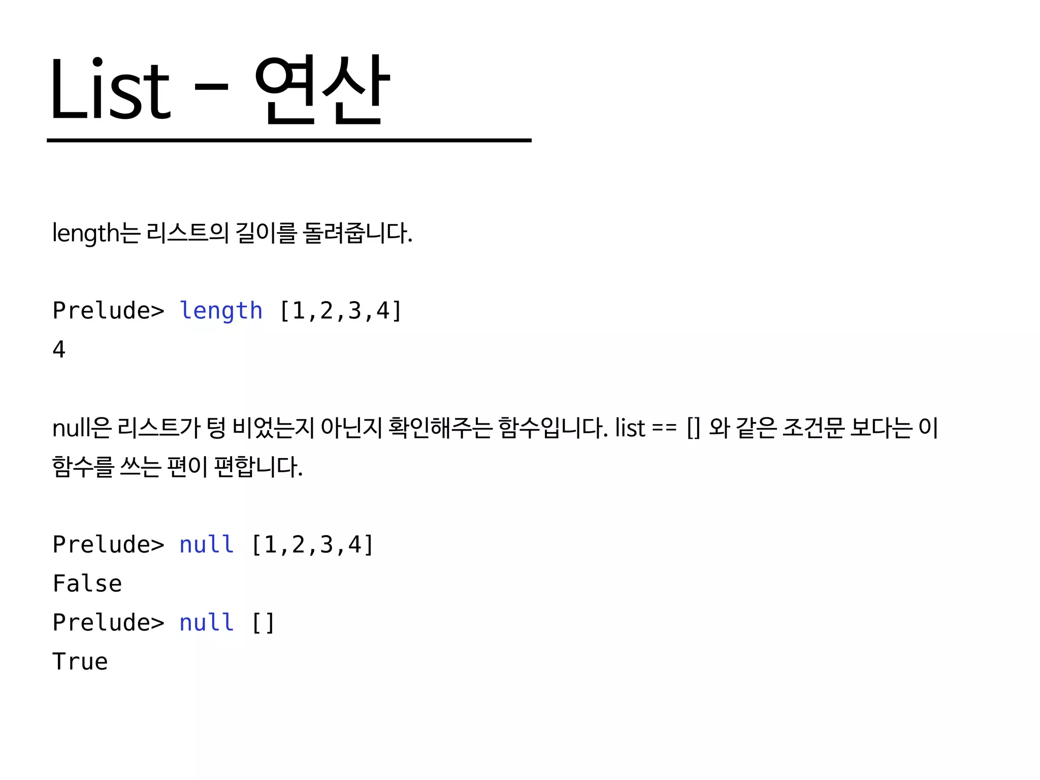 List - 연산
length는 리스트의 길이를 돌려줍니다.
Prelude> length [1,2,3,4]
4
null은 리스트가 텅 비었는지 아닌지 확인해주는 함수입니다. list == [] 와 같은 조건문 보다는 이
함수를 쓰는 편이 편합니다.
Prelude> null [1,2,3,4]
False
Prelude> null []
True
 