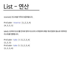 List - 연산
reverse는 리스트를 거꾸로 뒤집어줍니다.
Prelude> reverse [1,2,3,4]
[4,3,2,1]
take는 숫자와 리스트를 인자로 받아 리스트의 시작점부터 해당 개수만큼의 원소로 이루어진
리스트를 반환합니다.
Prelude> take 3 [1,2,3,4]
[1,2,3]
Prelude> take 5 [1,2,3,4]
[1,2,3,4]
 