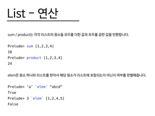 List - 연산
sum / product는 각각 리스트의 원소들 모두를 더한 값과 모두를 곱한 값을 반환합니다.
Prelude> sum [1,2,3,4]
10
Prelude> product [1,2,3,4]
24
elem은 원소 하나와 리스트를 받아서 해당 원소가 리스트에 포함되는지 아닌지 여부를 판별해줍니다.
Prelude> ‘a’ `elem` “abcd”
True
Prelude> 3 `elem` [1,2,4,5]
False
 