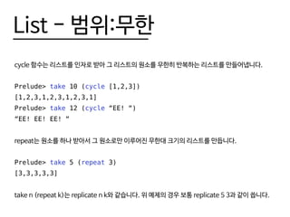 List - 범위:무한
cycle 함수는 리스트를 인자로 받아 그 리스트의 원소를 무한히 반복하는 리스트를 만들어냅니다.
Prelude> take 10 (cycle [1,2,3])
[1,2,3,1,2,3,1,2,3,1]
Prelude> take 12 (cycle “EE! “)
“EE! EE! EE! “
repeat는 원소를 하나 받아서 그 원소로만 이루어진 무한대 크기의 리스트를 만듭니다.
Prelude> take 5 (repeat 3)
[3,3,3,3,3]
take n (repeat k)는 replicate n k와 같습니다. 위 예제의 경우 보통 replicate 5 3과 같이 씁니다.
 