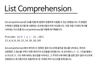 List Comprehension
list comprehension은 list를 만들 때 굉장히 유용하게 사용될 수 있는 문법입니다. 이 문법은
수학에서 집합을 표기할 때 사용하는 조건제시법과 아주 비슷합니다. 가장 처음 10개의 짝수를
나타내는 리스트를 list comprehension을 이용해 표기해봅시다.
Prelude> [x*2 | x <- [1..10]]
[2,4,6,8,10,12,14,16,18,20]
list comprehension에서 파이프(|) 왼쪽은 결과 리스트에 들어갈 원소를 나타내고, 파이프
오른쪽은 그 원소를 구하기 위한 여러가지 조건들을 의미합니다. 위 코드에서 x <- [1..10]을 통해 x
는 리스트 [1..10] 속에 속하는 원소임을 나타내고, 그 각각의 x에 대해 2를 곱한 값이 결과 리스트에
포함된다고 표기했으므로 최종적으로 첫 10개의 짝수 리스트를 얻게 됩니다.
 