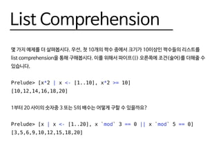 List Comprehension
몇 가지 예제를 더 살펴봅시다. 우선, 첫 10개의 짝수 중에서 크기가 10이상인 짝수들의 리스트를
list comprehension을 통해 구해봅시다. 이를 위해서 파이프(|) 오른쪽에 조건(술어)를 더해줄 수
있습니다.
Prelude> [x*2 | x <- [1..10], x*2 >= 10]
[10,12,14,16,18,20]
1부터 20 사이의 숫자중 3 또는 5의 배수는 어떻게 구할 수 있을까요?
Prelude> [x | x <- [1..20], x `mod` 3 == 0 || x `mod` 5 == 0]
[3,5,6,9,10,12,15,18,20]
 
