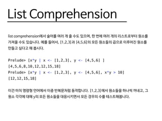 List Comprehension
list comprehension에서 술어를 여러 개 줄 수도 있으며, 한 번에 여러 개의 리스트로부터 원소를
가져올 수도 있습니다. 예를 들어서, [1,2,3]과 [4,5,6]의 모든 원소들의 곱으로 이루어진 원소를
만들고 싶다고 해 봅시다.
Prelude> [x*y | x <- [1,2,3], y <- [4,5,6] ]
[4,5,6,8,10,12,12,15,18]
Prelude> [x*y | x <- [1,2,3], y <- [4,5,6], x*y > 10]
[12,12,15,18]
이건 마치 명령형 언어에서 이중 반복문처럼 동작합니다. [1,2,3]에서 원소들을 하나씩 꺼내고, 그
원소 각각에 대해 y의 모든 원소들을 대응시키면서 모든 경우의 수를 테스트해봅니다.
 