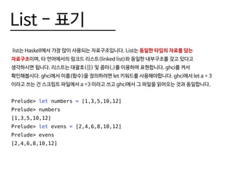 List - 표기
list는 Haskell에서 가장 많이 사용되는 자료구조입니다. List는 동일한 타입의 자료를 담는
자료구조이며, 타 언어에서의 링크드 리스트(linked list)와 동일한 내부구조를 갖고 있다고
생각하시면 됩니다. 리스트는 대괄호([]) 및 콤마(,)를 이용하여 표현합니다. ghci를 켜서
확인해봅시다. ghci에서 이름(함수)을 정의하려면 let 키워드를 사용해야합니다. ghci에서 let a = 3
이라고 쓰는 건 스크립트 파일에서 a =3 이라고 쓰고 ghci에서 그 파일을 읽어오는 것과 동일합니다.
Prelude> let numbers = [1,3,5,10,12]
Prelude> numbers
[1,3,5,10,12]
Prelude> let evens = [2,4,6,8,10,12]
Prelude> evens
[2,4,6,8,10,12]
 
