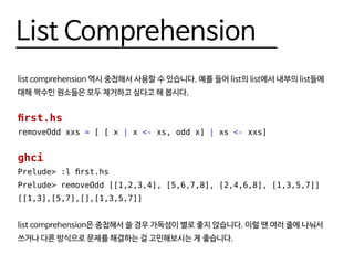 List Comprehension
list comprehension 역시 중첩해서 사용할 수 있습니다. 예를 들어 list의 list에서 내부의 list들에
대해 짝수인 원소들은 모두 제거하고 싶다고 해 봅시다.
first.hs
removeOdd xxs = [ [ x | x <- xs, odd x] | xs <- xxs]
ghci
Prelude> :l first.hs
Prelude> removeOdd [[1,2,3,4], [5,6,7,8], [2,4,6,8], [1,3,5,7]]
[[1,3],[5,7],[],[1,3,5,7]]
list comprehension은 중첩해서 쓸 경우 가독성이 별로 좋지 않습니다. 이럴 땐 여러 줄에 나눠서
쓰거나 다른 방식으로 문제를 해결하는 걸 고민해보시는 게 좋습니다.
 
