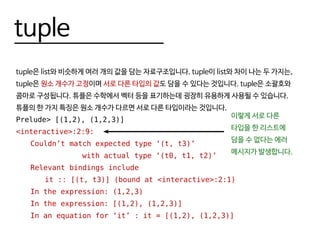 tuple
tuple은 list와 비슷하게 여러 개의 값을 담는 자료구조입니다. tuple이 list와 차이 나는 두 가지는,
tuple은 원소 개수가 고정이며 서로 다른 타입의 값도 담을 수 있다는 것입니다. tuple은 소괄호와
콤마로 구성됩니다. 튜플은 수학에서 벡터 등을 표기하는데 굉장히 유용하게 사용될 수 있습니다.
튜플의 한 가지 특징은 원소 개수가 다르면 서로 다른 타입이라는 것입니다.
Prelude> [(1,2), (1,2,3)]
<interactive>:2:9:
	 Couldn’t match expected type ‘(t, t3)’
				 with actual type ‘(t0, t1, t2)’
	 Relevant bindings include
		 it :: [(t, t3)] (bound at <interactive>:2:1)
	 In the expression: (1,2,3)
	 In the expression: [(1,2), (1,2,3)]
	 In an equation for ‘it’ : it = [(1,2), (1,2,3)]
이렇게 서로 다른
타입을 한 리스트에
담을 수 없다는 에러
메시지가 발생합니다.
 