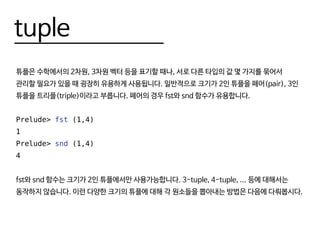 tuple
튜플은 수학에서의 2차원, 3차원 벡터 등을 표기할 때나, 서로 다른 타입의 값 몇 가지를 묶어서
관리할 필요가 있을 때 굉장히 유용하게 사용됩니다. 일반적으로 크기가 2인 튜플을 페어(pair), 3인
튜플을 트리플(triple)이라고 부릅니다. 페어의 경우 fst와 snd 함수가 유용합니다.
Prelude> fst (1,4)
1
Prelude> snd (1,4)
4
fst와 snd 함수는 크기가 2인 튜플에서만 사용가능합니다. 3-tuple, 4-tuple, ... 등에 대해서는
동작하지 않습니다. 이런 다양한 크기의 튜플에 대해 각 원소들을 뽑아내는 방법은 다음에 다뤄봅시다.
 