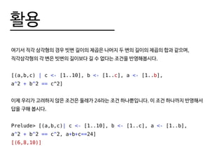 활용
여기서 직각 삼각형의 경우 빗변 길이의 제곱은 나머지 두 변의 길이의 제곱의 합과 같으며,
직각삼각형의 각 변은 빗변의 길이보다 길 수 없다는 조건을 반영해봅시다.
[(a,b,c) | c <- [1..10], b <- [1..c], a <- [1..b],
a^2 + b^2 == c^2]
이제 우리가 고려하지 않은 조건은 둘레가 24라는 조건 하나뿐입니다. 이 조건 하나까지 반영해서
답을 구해 봅시다.
Prelude> [(a,b,c)| c <- [1..10], b <- [1..c], a <- [1..b],
a^2 + b^2 == c^2, a+b+c==24]
[(6,8,10)]
 