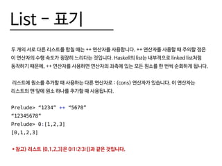 List - 표기
두 개의 서로 다른 리스트를 합칠 때는 ++ 연산자를 사용합니다. ++ 연산자를 사용할 때 주의할 점은
이 연산자의 수행 속도가 굉장히 느리다는 것입니다. Haskell의 list는 내부적으로 linked list처럼
동작하기 때문에, ++ 연산자를 사용하면 연산자의 좌측에 있는 모든 원소를 한 번씩 순회하게 됩니다.
리스트에 원소를 추가할 때 사용하는 다른 연산자로 : (cons) 연산자가 있습니다. 이 연산자는
리스트의 맨 앞에 원소 하나를 추가할 때 사용됩니다.
Prelude> “1234” ++ “5678”
“12345678”
Prelude> 0:[1,2,3]
[0,1,2,3]
* 참고) 리스트 [0,1,2,3]은 0:1:2:3:[]과 같은 것입니다.
 
